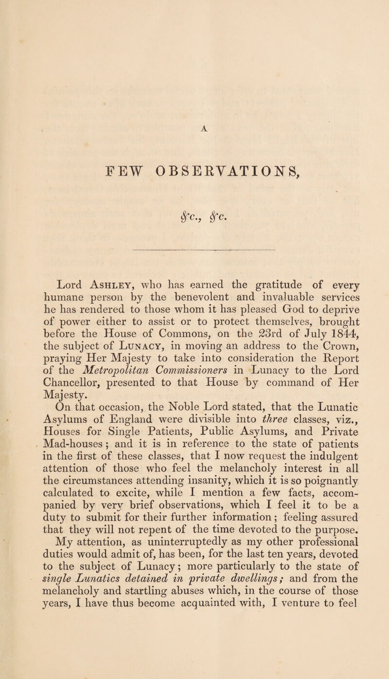 FEW OBSERVATIONS, fife., Sfc. Lord Ashley, who has earned the gratitude of every humane person by the benevolent and invaluable services he has rendered to those whom it has pleased God to deprive of power either to assist or to protect themselves, brought before the House of Commons, on the 23rd of July 1844, the subject of Lunacy, in moving an address to the Crown, praying Her Majesty to take into consideration the Report of the Metropolitan Commissioners in Lunacy to the Lord Chancellor, presented to that House by command of Her Majesty. On that occasion, the Noble Lord stated, that the Lunatic Asylums of England were divisible into three classes, viz., Houses for Single Patients, Public Asylums, and Private Mad-houses ; and it is in reference to the state of patients in the first of these classes, that I now request the indulgent attention of those who feel the melancholy interest in all the circumstances attending insanity, which it is so poignantly calculated to excite, while I mention a few facts, accom¬ panied by very brief observations, which I feel it to be a duty to submit for their further information; feeling assured that they will not repent of the time devoted to the purpose. My attention, as uninterruptedly as my other professional duties would admit of, has been, for the last ten years, devoted to the subject of Lunacy; more particularly to the state of single Lunatics detained in private dwellings; and from the melancholy and startling abuses which, in the course of those