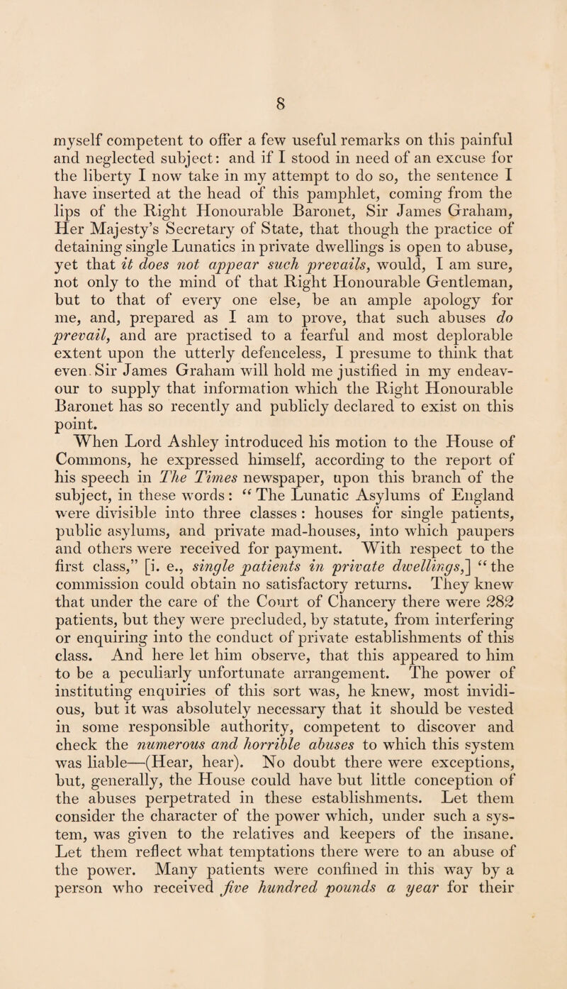 myself competent to offer a few useful remarks on this painful and neglected subject: and if I stood in need of an excuse for the liberty I now take in my attempt to do so, the sentence I have inserted at the head of this pamphlet, coming from the lips of the Right Honourable Baronet, Sir James Graham, Her Majesty’s Secretary of State, that though the practice of detaining single Lunatics in private dwellings is open to abuse, yet that it does not appear such prevails, would, I am sure, not only to the mind of that Right Honourable Gentleman, but to that of every one else, be an ample apology for me, and, prepared as I am to prove, that such abuses do prevail, and are practised to a fearful and most deplorable extent upon the utterly defenceless, I presume to think that even. Sir James Graham will hold me justified in my endeav¬ our to supply that information which the Right Honourable Baronet has so recently and publicly declared to exist on this point. When Lord Ashley introduced his motion to the House of Commons, he expressed himself, according to the report of his speech in The Times newspaper, upon this branch of the subject, in these words : “ The Lunatic Asylums of England were divisible into three classes : houses for single patients, public asylums, and private mad-houses, into which paupers and others were received for payment. With respect to the first class,” [i. e., single patients in private dwellings,] “the commission could obtain no satisfactory returns. They knew that under the care of the Court of Chancery there were 282 patients, but they were precluded, by statute, from interfering or enquiring into the conduct of private establishments of this class. And here let him observe, that this appeared to him to be a peculiarly unfortunate arrangement. The power of instituting enquiries of this sort was, he knew, most invidi¬ ous, but it was absolutely necessary that it should be vested in some responsible authority, competent to discover and check the numerous and horrible abuses to which this system was liable—(Hear, hear). No doubt there were exceptions, but, generally, the House could have but little conception of the abuses perpetrated in these establishments. Let them consider the character of the power which, under such a sys¬ tem, was given to the relatives and keepers of the insane. Let them reflect what temptations there were to an abuse of the power. Many patients w'ere confined in this way by a person who received five hundred pounds a year for their