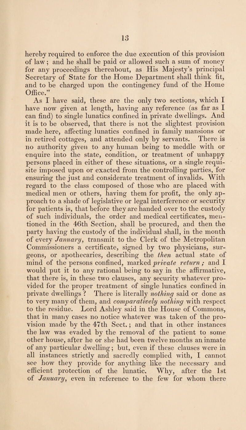 IS hereby required to enforce the due execution of this provision of law; and he shall be paid or allowed such a sum of money for any proceedings thereabout, as His Majesty’s principal Secretary of State for the Home Department shall think fit, and to he charged upon the contingency fund of the Home Office.” As I have said, these are the only two sections, which I have now given at length, having any reference (as far as I can find) to single lunatics confined in private dwellings. And it is to be observed, that there is not the slightest provision made here, affecting lunatics confined in family mansions or in retired cottages, and attended only by servants. There is no authority given to any human being to meddle with or enquire into the state, condition, or treatment of unhappy persons placed in either of these situations, or a single requi¬ site imposed upon or exacted from the controlling parties, for ensuring the just and considerate treatment of invalids. With regard to the class composed of those who are placed with medical men or others, having them for profit, the only ap¬ proach to a shade of legislative or legal interference or security for patients is, that before they are handed over to the custody of such individuals, the order and medical certificates, men¬ tioned in the 46th Section, shall be procured, and then the party having the custody of the individual shall, in the month of every January, transmit to the Clerk of the Metropolitan Commissioners a certificate, signed by two physicians, sur¬ geons, or apothecaries, describing the then actual state of mind of the persons confined, marked private return ; and I would put it to any rational being to say in the affirmative, that there is, in these two clauses, any security whatever pro¬ vided for the proper treatment of single lunatics confined in private dwellings ? There is literally nothing said or done as to very many of them, and comparatively nothing with respect to the residue. Lord Ashley said in the House of Commons, that in many cases no notice whatever was taken of the pro¬ vision made by the 47th Sect.; and that in other instances the law was evaded by the removal of the patient to some other house, after he or she had been twelve months an inmate of any particular dwelling; but, even if these clauses were in all instances strictly and sacredly complied with, I cannot see how they provide for anything like the necessary and efficient protection of the lunatic. Why, after the 1st of January, even in reference to the few for whom there