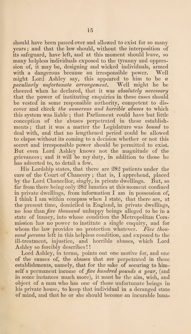 should have been passed over and allowed to exist for so many years; and that the law should, without the interposition of its safeguard, have left, and at this moment should leave, so many helpless individuals exposed to the tyranny and oppres¬ sion of, it may be, designing and wicked individuals, armed witb a dangerous because an irresponsible power. Well might Lord Ashley say, this appeared to him to be a peculiarly unfortunate arrangement. Well might he be cheered when he declared, that it was absolutely necessary that the power of instituting enquiries in these cases should be vested in some responsible authority, competent to dis¬ cover and check the numerous and horrible abuses to which this system was liable ; that Parliament could have but little conception of the abuses perpetrated in these establish¬ ments ; that it was a matter the Legislature was bound to deal with, and that no lengthened period could be allowed to elapse without its coming to a decision whether or not this secret and irresponsible power should be permitted to exist. But even Lord Ashley knows not the magnitude of the grievances; and it will be my duty, in addition to those he has adverted to, to detail a few. His Lordship states, that there are 282 patients under the care of the Court of Chancery ; that is, I apprehend, placed by the Lord Chancellor, singly, in private dwellings. But, so far from there being only 282 lunatics at this moment confined in private dwellings, from information I am in possession of, I think I am within compass when I state, that there are, at the present time, domiciled in England, in private dwellings, no less than Jive thousayid unhappy beings alleged to be in a state of lunacy, into whose condition the Metropolitan Com¬ mission has no power to institute a single enquiry, and for whom the law provides no protection whatever. Five thou¬ sand persons left in this helpless condition, and exposed to the ill-treatment, injustice, and horrible abuses, which Lord Ashley so forcibly describes! ! Lord Ashley, in terms, points out one motive for, and one of the causes of, the abuses that are perpetrated in these establishments, namely, that for the sake of securing to him¬ self a permanent income of five hundred pounds a year, (and in some instances much more), it must be the aim, wish, and object of a man who has one of those unfortunate beings in his private house, to keep that individual in a deranged state of mind, and that he or she should become an incurable luna-