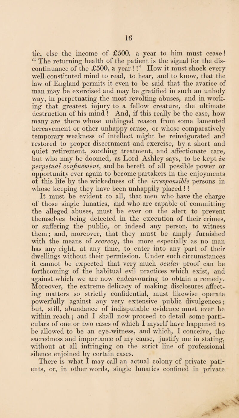 tic, else the income of £500. a year to him must cease! “ The returning health of the patient is the signal for the dis¬ continuance of the £500. a year ! !” How it must shock every well-constituted mind to read, to hear, and to know, that the law of England permits it even to be said that the avarice of man may he exercised and may be gratified in such an unholy way, in perpetuating the most revolting abuses, and in work¬ ing that greatest injury to a fellow creature, the ultimate destruction of his mind ! And, if this really be the case, how many are there whose unhinged reason from some lamented bereavement or other unhappy cause, or whose comparatively temporary weakness of intellect might be reinvigorated and restored to proper discernment and exercise, by a short and quiet retirement, soothing treatment, and affectionate care, but who may be doomed, as Lord Ashley says, to be kept in perpetual confinement, and be bereft of all possible power or opportunity ever again to become partakers in the enjoyments of this life by the wickedness of the irresponsible persons in whose keeping they have been unhappily placed I ! It must be evident to all, that men who have the charge of those single lunatics, and who are capable of committing the alleged abuses, must be ever on the alert to prevent themselves being detected in the execution of their crimes, or suffering the public, or indeed any person, to witness them; and, moreover, that they must be amply furnished with the means of secrecy, the more especially as no man has any right, at any time, to enter into any part of their dwellings without their permission. Under such circumstances it cannot be expected that very much ocular proof can be forthcoming of the habitual evil practices which exist, and against which we are now endeavouring to obtain a remedy. Moreover, the extreme delicacy of making disclosures affect¬ ing matters so strictly confidential, must likewise operate powerfully against any very extensive public divulgences ; but, still, abundance of indisputable evidence must ever be within reach ; and I shall now proceed to detail some parti¬ culars of one or two cases of which I myself have happened to be allowed to be an eye-witness, and which, I conceive, the sacredness and importance of my cause, justify me in stating, without at all infringing on the strict line of professional silence enjoined by certain cases. There is what I may call an actual colony of private pati¬ ents, or, in other words, single lunatics confined in private