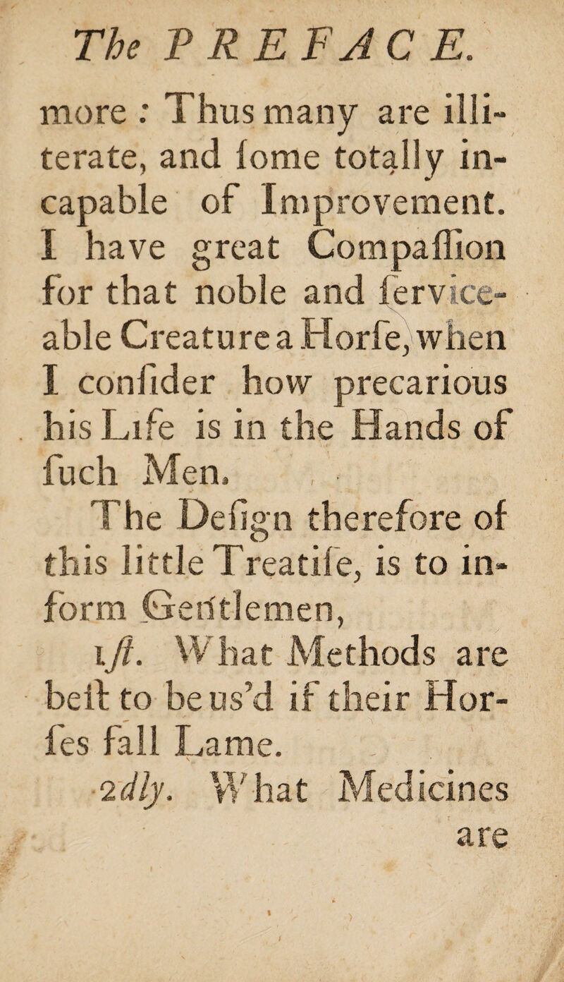 more : Thus many are illi¬ terate, and lome totally in¬ capable of Improvement. I have great Companion for that noble and fervice- able Creature a Horfe, when I confider how precarious his Life is in the Hands of fuch Men. The Delign therefore of this little Treatife, is to in¬ form Gerftfemen, ift. What Methods are be it to be us’d if their Hor- fes fall Lame. V ‘idly. What Medicines are /