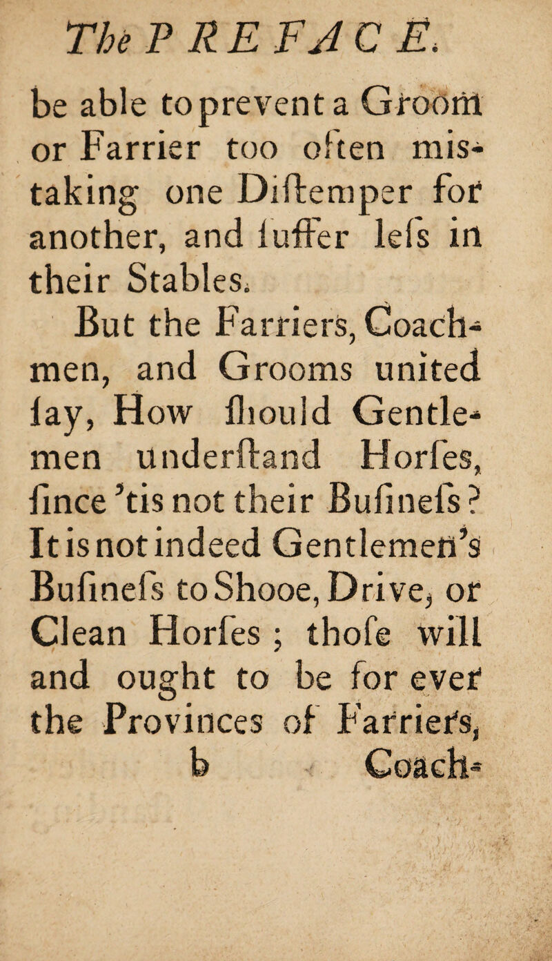 be able topreventa Groom or Farrier too often mis¬ taking one Diftemper for another, and luffer lefs in their Stables. But the Farriers, Coach¬ men, and Grooms united lay, How fliould Gentle* men underhand Horfes, iince ’tis not their Bufinels ? Itisnotindeed Gentlemen’s Bufinels toShooe, Drive, or Clean Horfes ; thofe will and ought to be for ever the Provinces of Farriers, b Cosidt