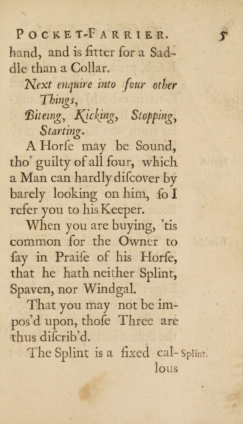 POCKE T-F ARR1ER. f hand, and is fitter for a Sad¬ dle than a Collar. Next enquire into four other Things, fBiteing, ticking, Stopping, Starting. A Horfe may be Sound, tho’ guilty of all four, which a Man can hardly difcover by barely looking on him, fo I refer you to his Keeper. When you are buying, ’tis common for the Owner to fay in Praife of his Horfe, that he hath neither Splint, Spaven, nor Windgal. That you may not be im¬ pos’d upon, thofe Three are thus difcrib’d. The Splint is a fixed cal- Splint. lous