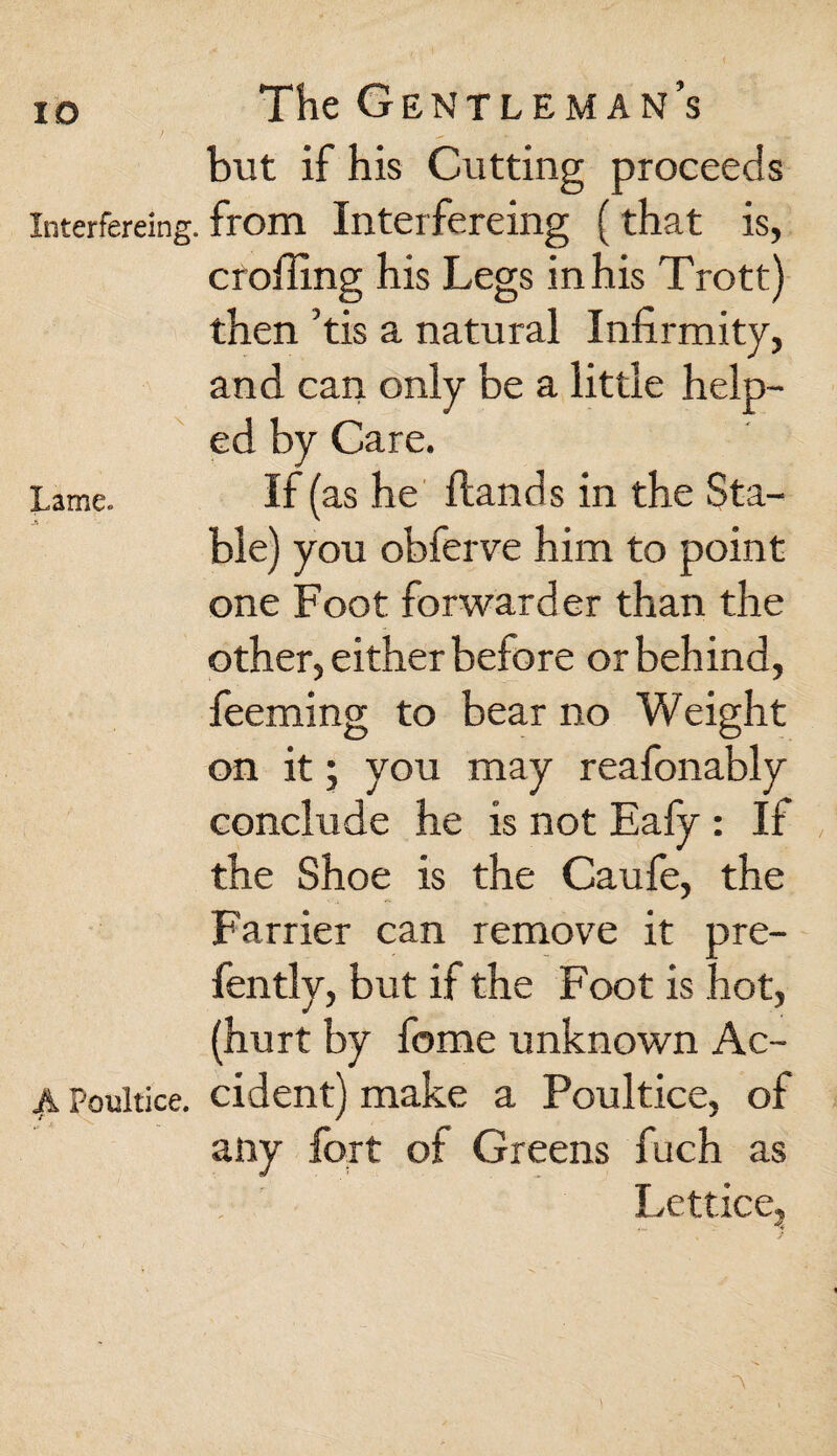 but if his Cutting proceeds Interfering, from Interfereing (that is, croiling his Legs in his Trott) then ’tis a natural Infirmity, and can only be a little help¬ ed by Care. Lame. If (as he Hands in the Sta¬ ble) you obferve him to point one Foot forwarder than the other, either before or behind, feeming to bear no Weight on it 5 you may reafonably conclude he is not Eafy : If the Shoe is the Caufe, the Farrier can remove it pre¬ fen tly, but if the Foot is hot, (hurt by fome unknown Ac- Poultice, cident) make a Poultice, of any fort of Greens fuch as Lettice,