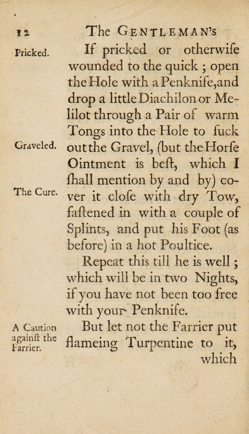 Pricked. Graveled. The Cure. A Caution againft the Farrier. The Gentleman’s If pricked or otherwife wounded to the quick ; open the Hole with a Penknife,and drop a little Diachilon or Me- lilot through a Pair of warm Tongs into the Hole to fuck out the Gravel, (but the Horfe Ointment is bed, which I fhall mention by and by) co¬ ver it clofe with dry Tow, faftened in with a couple of Splints, and put his Foot (as before) in a hot Poultice. Repeat this till he is well; which will be in two Nights, if you have not been too free with your* Penknife. But let not the Farrier put flameing Turpentine to it, which