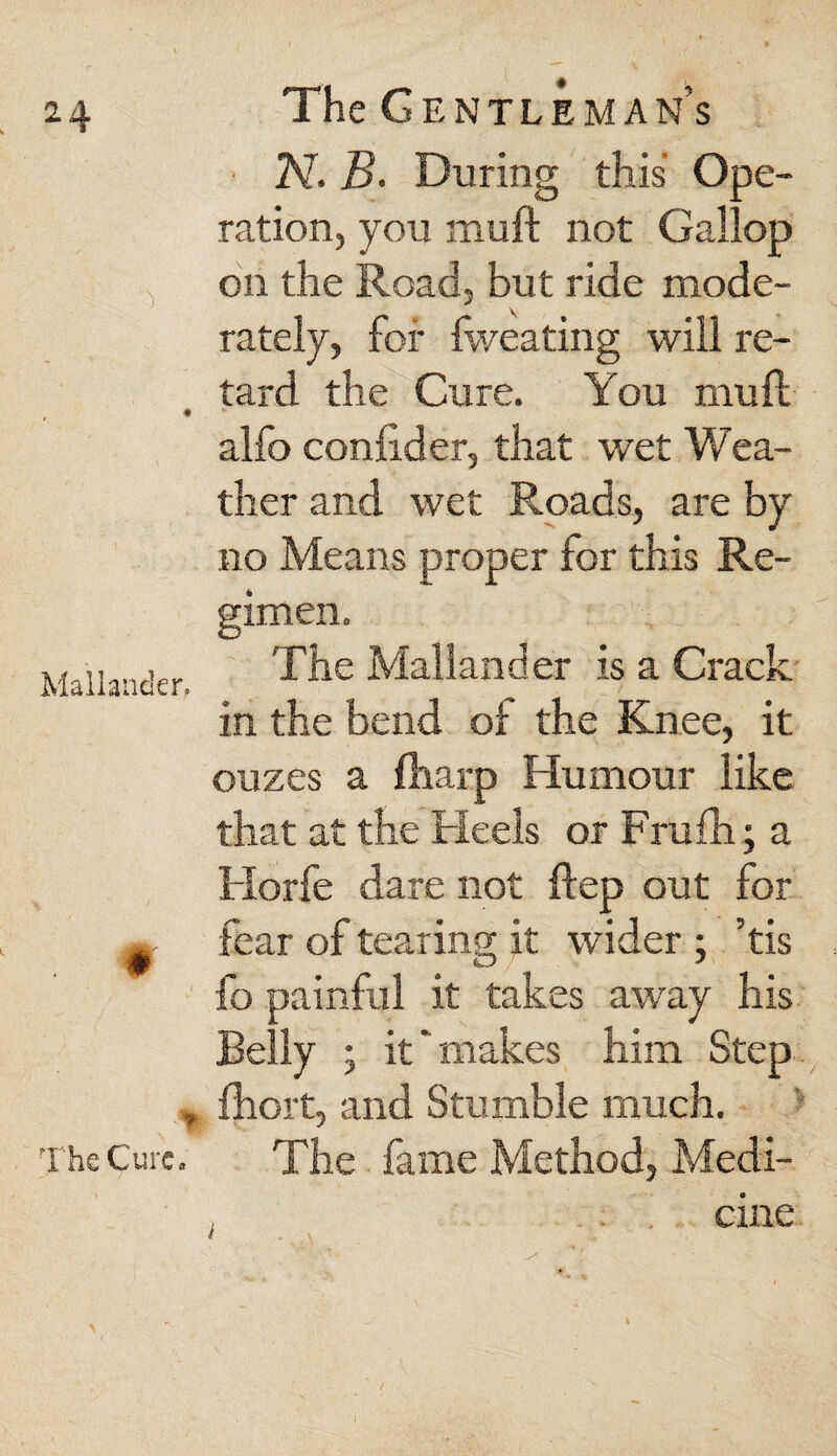 Mallander. % The Cure. The Gentleman’s 2V. B. During this Ope¬ ration, you muft not Gallop on the Road, but ride mode¬ rately, for fweating will re¬ tard the Cure. You mu ft alfo conftder, that wet Wea¬ ther and wet Roads, are by no Means proper for this Re¬ gimen. The Mallander is a Crack in the bend of the Knee, it ouzes a fharp Humour like that at the Heels or Frufh; a Horfe dare not ftep out for fear of tearing it wider ; ’tis fo painful it takes away his Belly • it ~ makes him Step fhort, and Stumble much. The fame Method, Medi- .. ' cine