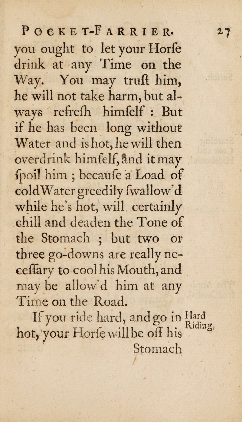 you ought to let your Horle drink at any Time on the Way. You may truft him, he will not take harm, but al¬ ways refrefh himfelf : But if he has been long without Water and is hot, he will then overdrink himfelf, §.nd it may fpoil him ; becaufe a Load of coldWater greedily fwallow’d while he’s hot, will certainly chill and deaden the Tone of the Stomach ; but two or three go-downs are really ne- eeffary to cool his Mouth, and may be allow’d him at any Time on the Road. If you ride hard, and go in hot, your Horfewillbe off his Stomach Hard Riding.