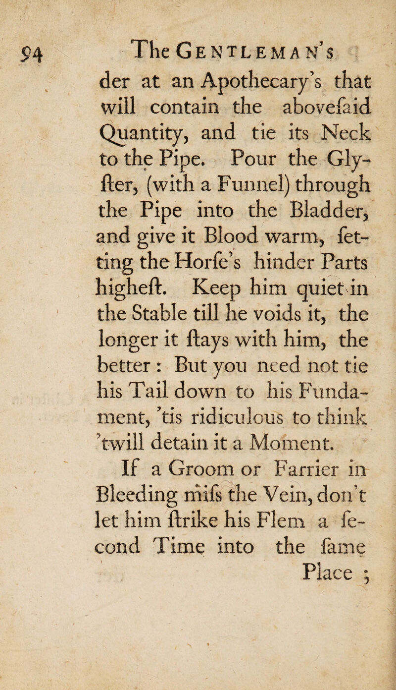 der at an Apothecary’s that will contain the abovefaid Quantity, and tie its Neck to the Pipe. Pour the Gly- fter, (with a Funnel) through the Pipe into the Bladder, and give it Blood warm, bet¬ ting the Horfe’s hinder Parts higheff. Keep him quiet in the Stable till he voids it, the longer it flays with him, the better : But you need not tie his Tail down to his Funda¬ ment, ’tis ridiculous to think twill detain it a Moment. If a Groom or Farrier in ■ >> Bleeding mifs the Vein, don’t let him flrike his Flern a fe- cond Time into the fame Place ; )