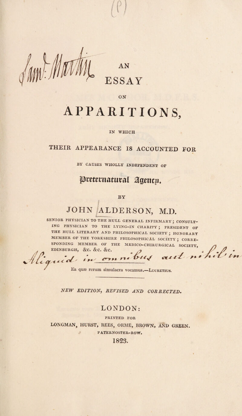 AN ESSAY ON APPARITIONS, IN WHICH THEIR APPEARANCE IS ACCOUNTED FOR BY CAUSES WHOLLY INDEPENDENT OF preternatural agency BY I JOHN ALDERSON, M.D. SENIOR PHYSICIAN TO THE HULL GENERAL INFIRMARY; CONSULT¬ ING PHYSICIAN TO THE LYING-IN CHARITY ; PRESIDENT OF THE HULL LITERARY AND PHILOSOPHICAL SOCIETY ; HONORARY MEMBER OF THE YORKSHIRE PHILOSOPHICAL SOCIETY ; CORRE¬ SPONDING MEMBER OF THE MEDICO-CHIRURGICAL SOCIETY, EDINBURGH, &C. &C. &C. < gr/ / t p « _rl< Ea qua; rerum simulacra vocamus.—Lucretius. & tY/ /» ' NEW EDITION, REVISED AND CORRECTED. LONDON: PRINTED FOR LONGMAN, HURST, REES, ORME, BROWN, AND GREEN. P ATERNOSTER-ROW. 1823.