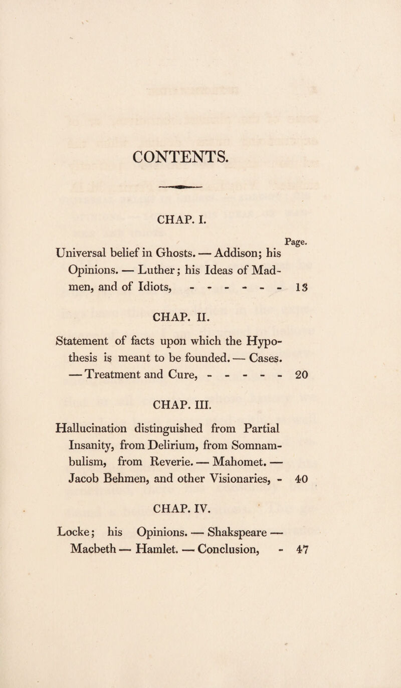 CONTENTS. CHAP. I. Page. Universal belief in Ghosts. — Addison; his Opinions. — Luther; his Ideas of Mad¬ men, and of Idiots, - -- -- -13 CHAP. II. Statement of facts upon which the Hypo¬ thesis is meant to be founded. — Cases. — Treatment and Cure, ----- 20 CHAP. III. Hallucination distinguished from Partial Insanity, from Delirium, from Somnam¬ bulism, from Reverie. — Mahomet. — Jacob Behmen, and other Visionaries, - 40 CHAP. IV. Locke; his Opinions. — Shakspeare — Macbeth — Hamlet. — Conclusion, - 47