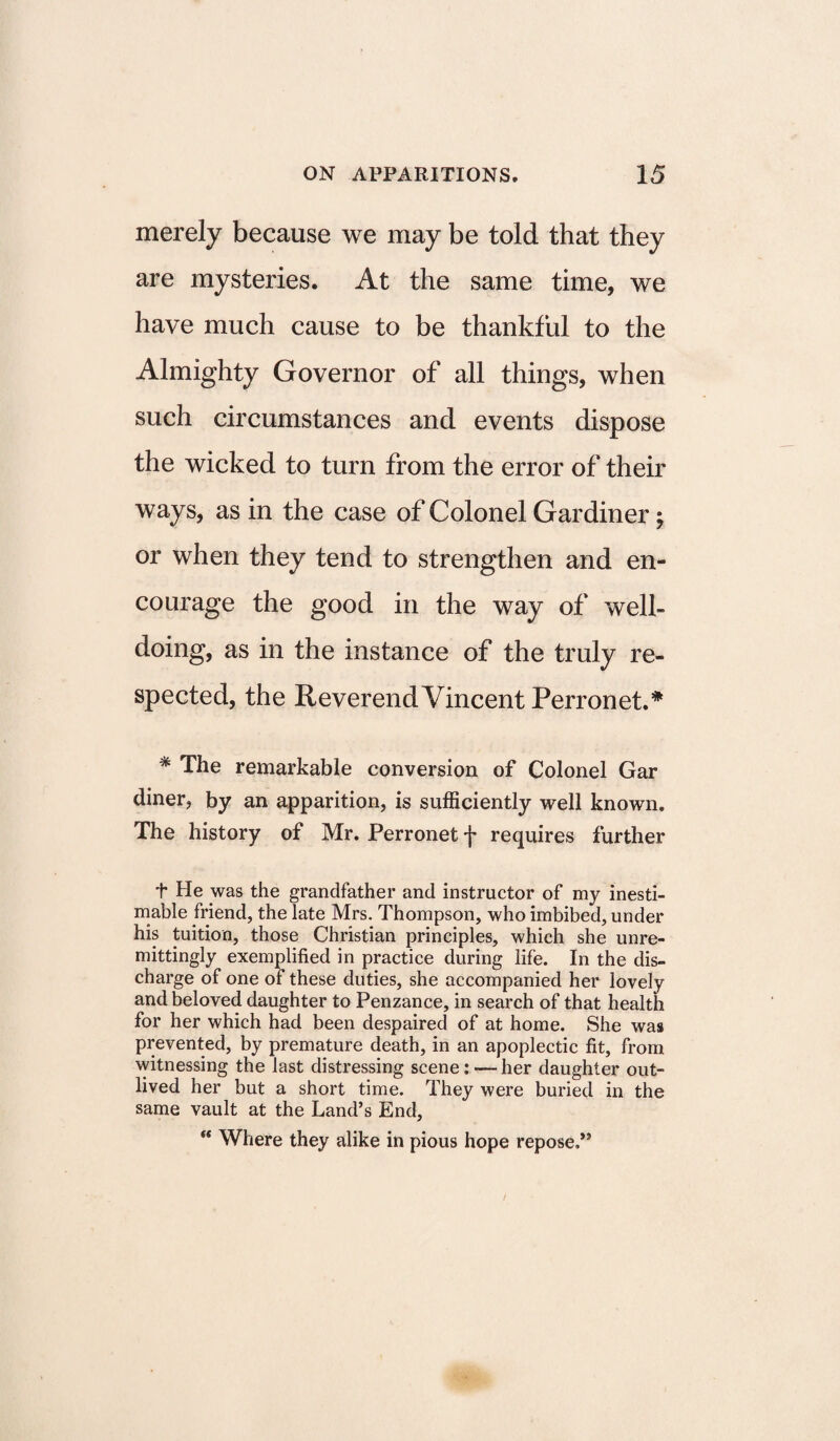 merely because we may be told that they are mysteries. At the same time, we have much cause to be thankful to the Almighty Governor of all things, when such circumstances and events dispose the wicked to turn from the error of their ways, as in the case of Colonel Gardiner; or when they tend to strengthen and en¬ courage the good in the way of well¬ doing, as in the instance of the truly re¬ spected, the Reverend Vincent Perronet.* * The remarkable conversion of Colonel Gar diner, by an apparition, is sufficiently well known. The history of Mr. Perronet f requires further t He was the grandfather and instructor of my inesti¬ mable friend, the late Mrs. Thompson, who imbibed, under his tuition, those Christian principles, which she unre¬ mittingly exemplified in practice during life. In the dis¬ charge of one of these duties, she accompanied her lovely and beloved daughter to Penzance, in search of that health for her which had been despaired of at home. She was prevented, by premature death, in an apoplectic fit, from witnessing the last distressing scene: — her daughter out¬ lived her but a short time. They were buried in the same vault at the Land’s End, “ Where they alike in pious hope repose,”