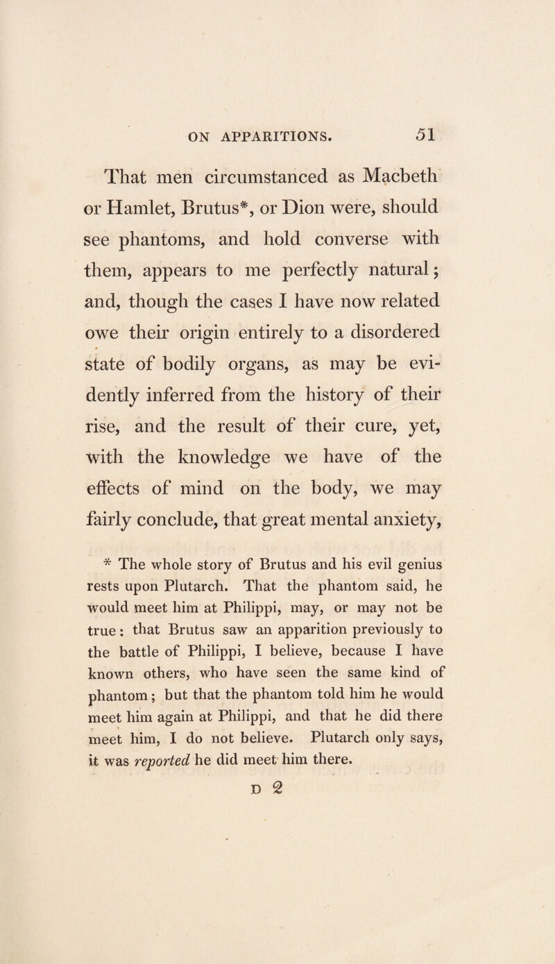 That men circumstanced as Macbeth or Hamlet, Brutus*, or Dion were, should see phantoms, and hold converse with them, appears to me perfectly natural; and, though the cases I have now related owe their origin entirely to a disordered state of bodily organs, as may be evi¬ dently inferred from the history of their rise, and the result of their cure, yet, with the knowledge we have of the effects of mind on the body, we may fairly conclude, that great mental anxiety, * The whole story of Brutus and his evil genius rests upon Plutarch. That the phantom said, he would meet him at Philippi, may, or may not be true: that Brutus saw an apparition previously to the battle of Philippi, I believe, because I have known others, who have seen the same kind of phantom; but that the phantom told him he would meet him again at Philippi, and that he did there meet him, I do not believe. Plutarch only says, it was reported he did meet him there. D 2