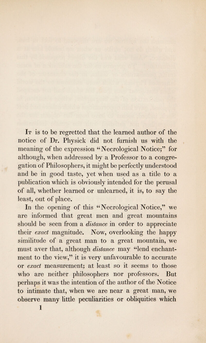 It is to be regretted that the learned author of the notice of Dr. Physick did not furnish us with the meaning of the expression “Necrological Notice;” for although, when addressed by a Professor to a congre¬ gation of Philosophers, it might be perfectly understood and be in good taste, yet when used as a title to a > publication which is obviously intended for the perusal of all, whether learned or unlearned, it is, to say the least, out of place. In the opening of this “Necrological Notice,” we are informed that great men and great mountains should be seen from a distance in order to appreciate their exact magnitude. Now, overlooking the happy similitude of a great man to a great mountain, we must aver that, although distance may “lend enchant¬ ment to the view,” it is very unfavourable to accurate or exact measurement; at least so it seems to those who are neither philosophers nor professors. But perhaps it was the intention of the author of the Notice to intimate that, when we are near a great man, we observe many little peculiarities or obliquities which