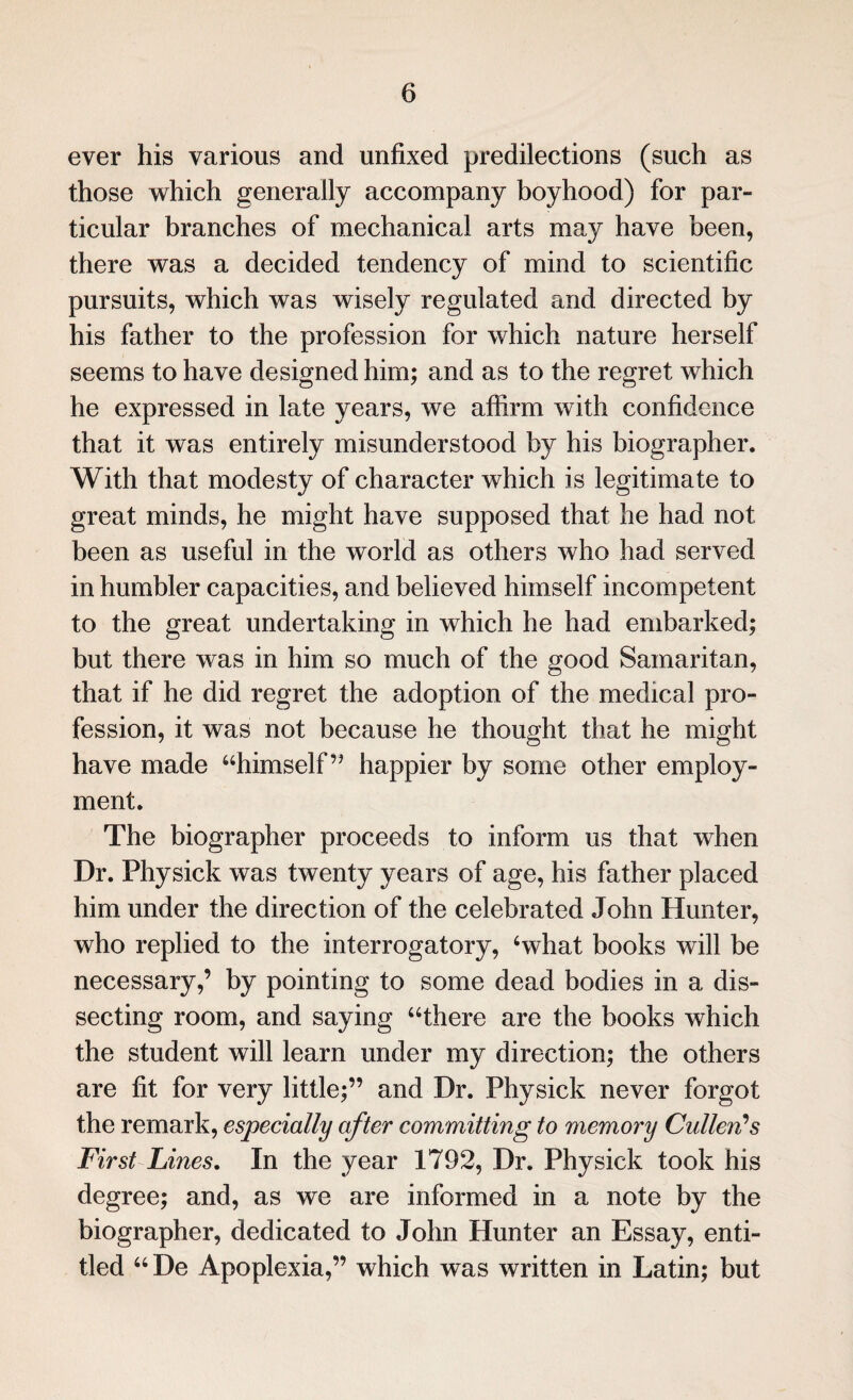 ever his various and unfixed predilections (such as those which generally accompany boyhood) for par¬ ticular branches of mechanical arts may have been, there was a decided tendency of mind to scientific pursuits, which was wisely regulated and directed by his father to the profession for which nature herself seems to have designed him; and as to the regret which he expressed in late years, we affirm with confidence that it was entirely misunderstood by his biographer. With that modesty of character which is legitimate to great minds, he might have supposed that he had not been as useful in the world as others who had served in humbler capacities, and believed himself incompetent to the great undertaking in which he had embarked; but there was in him so much of the good Samaritan, that if he did regret the adoption of the medical pro¬ fession, it was not because he thought that he might have made “himself” happier by some other employ¬ ment. The biographer proceeds to inform us that when Dr. Physick was twenty years of age, his father placed him under the direction of the celebrated John Hunter, who replied to the interrogatory, Svhat books will be necessary,’ by pointing to some dead bodies in a dis¬ secting room, and saying “there are the books which the student will learn under my direction; the others are fit for very little;” and Dr. Physick never forgot the remark, especially after committing to memory Cullen?s First Lines. In the year 1792, Dr. Physick took his degree; and, as we are informed in a note by the biographer, dedicated to John Hunter an Essay, enti¬ tled “De Apoplexia,” which was written in Latin; but