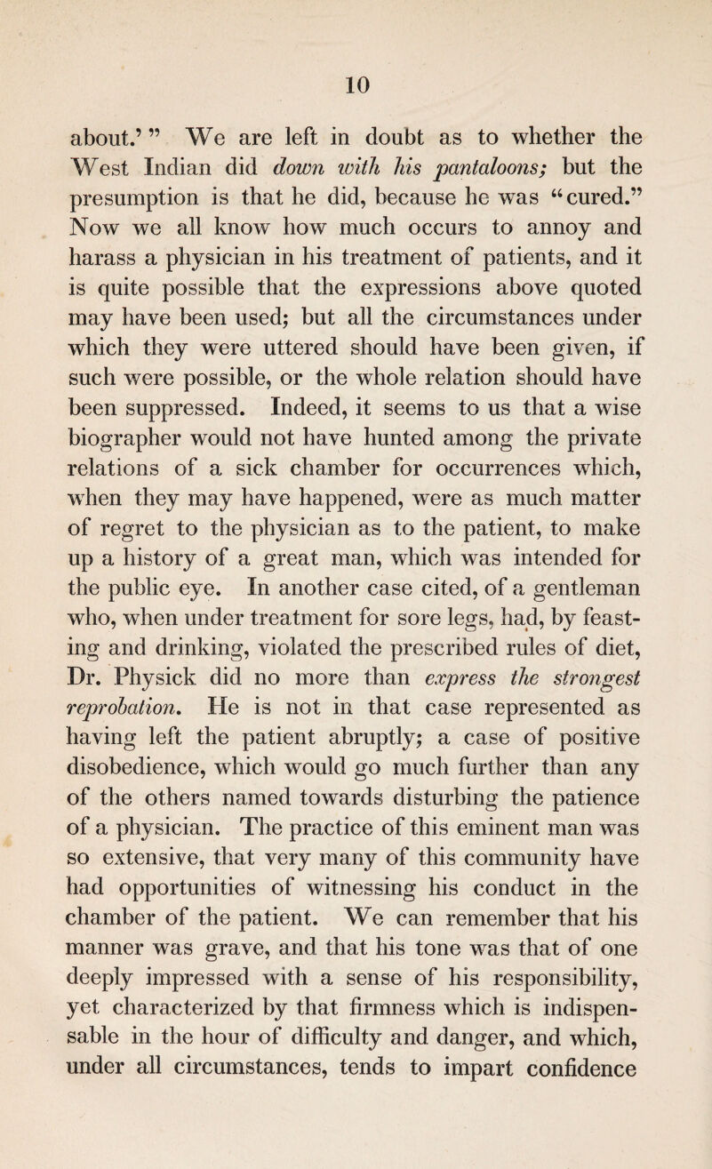 about.’ ” We are left in doubt as to whether the West Indian did down with his pantaloons; but the presumption is that he did, because he wTas “cured.” Now we all know how much occurs to annoy and harass a physician in his treatment of patients, and it is quite possible that the expressions above quoted may have been used; but all the circumstances under which they were uttered should have been given, if such were possible, or the whole relation should have been suppressed. Indeed, it seems to us that a wise biographer would not have hunted among the private relations of a sick chamber for occurrences which, when they may have happened, were as much matter of regret to the physician as to the patient, to make up a history of a great man, which was intended for the public eye. In another case cited, of a gentleman who, when under treatment for sore legs, had, by feast¬ ing and drinking, violated the prescribed rules of diet, Dr. Physick did no more than express the strongest reprobation. He is not in that case represented as having left the patient abruptly; a case of positive disobedience, which would go much further than any of the others named towards disturbing the patience of a physician. The practice of this eminent man was so extensive, that very many of this community have had opportunities of witnessing his conduct in the chamber of the patient. We can remember that his manner was grave, and that his tone was that of one deeply impressed with a sense of his responsibility, yet characterized by that firmness which is indispen¬ sable in the hour of difficulty and danger, and which, under all circumstances, tends to impart confidence