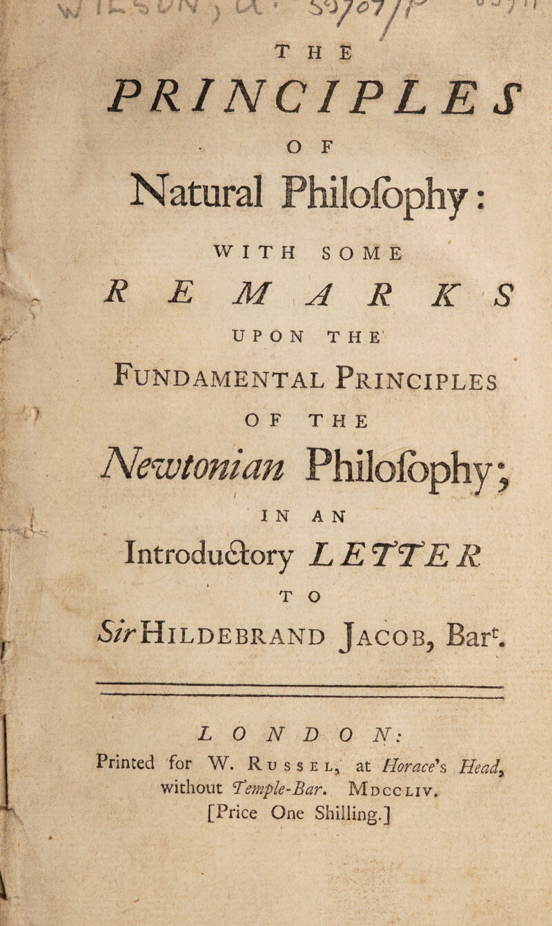 PRINCIPLES O F Natural Philolbphy: WITH SOME REMARKS UPON THE' Fundamental Principles OF THE Newtonian Philolbphy; IN AN Introductory LETTER T O 5/>Hildebrand Jacob, Barf. LONDON: Printed for W. Russe l, at Horace's Head, without Temple-Bar, Mdccliv. [Price One Shilling.]