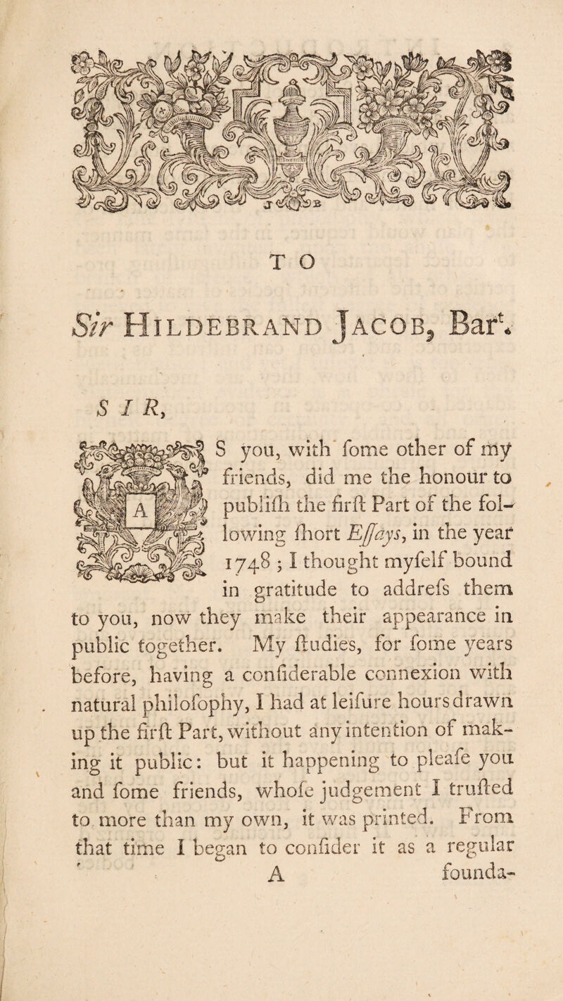 Sir Hildebrand Jacob, Bar1. S I R, S you, with fome other of my friends, did me the honour to publifh the firft Part of the fol¬ lowing fhort EJlaysy in the year 1748 ; I thought myfelf bound in gratitude to addrefs them to you, now they make their appearance in public together. My ftudies, for fome years before, having a confiderable connexion with natural phiiofophy, I had at leifure hours drawn up the firft Part, without any intention of mak¬ ing it public: but it happening to pleafe you and fome friends, whofe judgement I trailed to more than my own, it was printed. P root that time i began to confider it as a regular A founda-