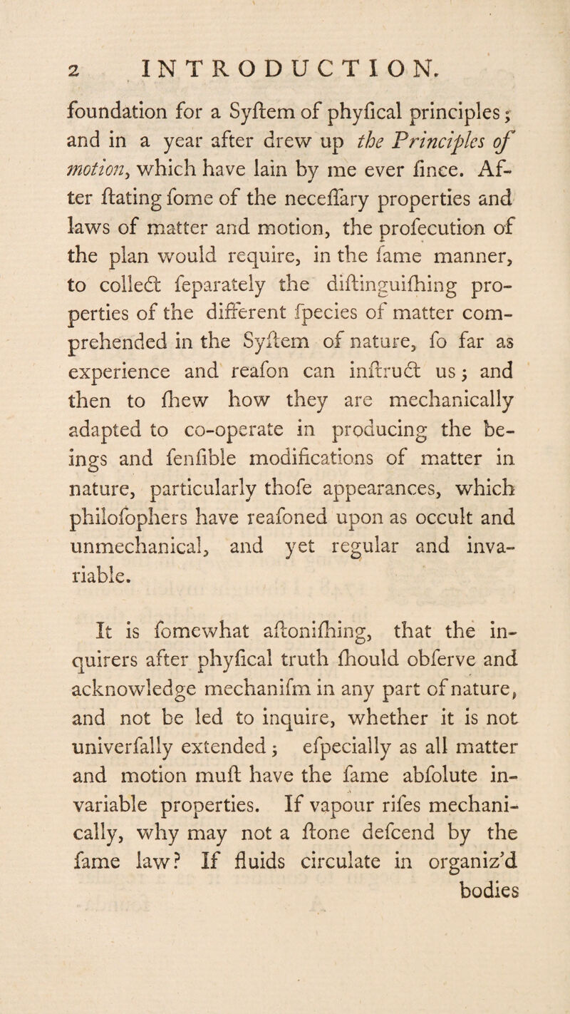 foundation for a Syftem of phyfical principles; and in a year after drew up the Principles of motion, which have lain by me ever finee. Af- ter Rating fome of the neceffary properties and laws of matter and motion, the profecution of the plan would require, in the fame manner, to collect feparately the diftinguifhing pro¬ perties of the different fpecies of matter com¬ prehended in the Syilem of nature, fo far as experience and reafon can inftruct us; and then to fhew how they are mechanically adapted to co-operate in producing the be¬ ings and fenfible modifications of matter in nature, particularly thofe appearances, which philofophers have reafoned upon as occult and unmechanical, and yet regular and inva¬ riable. It is fome what aftonifhing, that the in¬ quirers after phyfical truth fhould obferve and acknowledge mechan ifm in any part of nature, and not be led to inquire, whether it is not univerfally extended \ especially as all matter and motion muft have the fame abfolute in¬ variable properties. If vapour riles mechani¬ cally, why may not a flone defeend by the fame law? If fluids circulate in organiz'd bodies