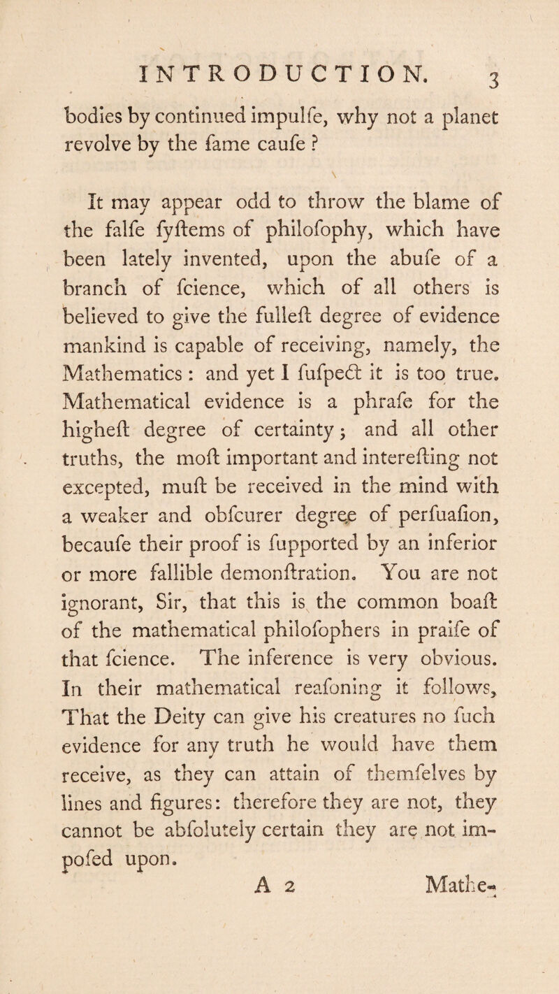 bodies by continued impulfe, why not a planet revolve by the fame caufe ? It may appear odd to throw the blame of the falfe fyftems of philofophy, which have been lately invented, upon the abufe of a branch of fcience, which of all others is believed to give the fulleft degree of evidence mankind is capable of receiving, namely, the Mathematics : and yet I fufpedt it is too true. Mathematical evidence is a phrafe for the higheft degree of certainty; and all other truths, the moft important and interefling not excepted, muft be received in the mind with a weaker and obfcurer degree of perfuafion, becaufe their proof is fupported by an inferior or more fallible demonftration. You are not ignorant, Sir, that this is the common boaft of the mathematical philofophers in praife of that fcience. The inference is very obvious. In their mathematical reafoning it follows. That the Deity can give his creatures no fuch evidence for any truth he would have them receive, as they can attain of themfelves by lines and figures: therefore they are not, they cannot be abfolutely certain they are not im¬ paled upon.