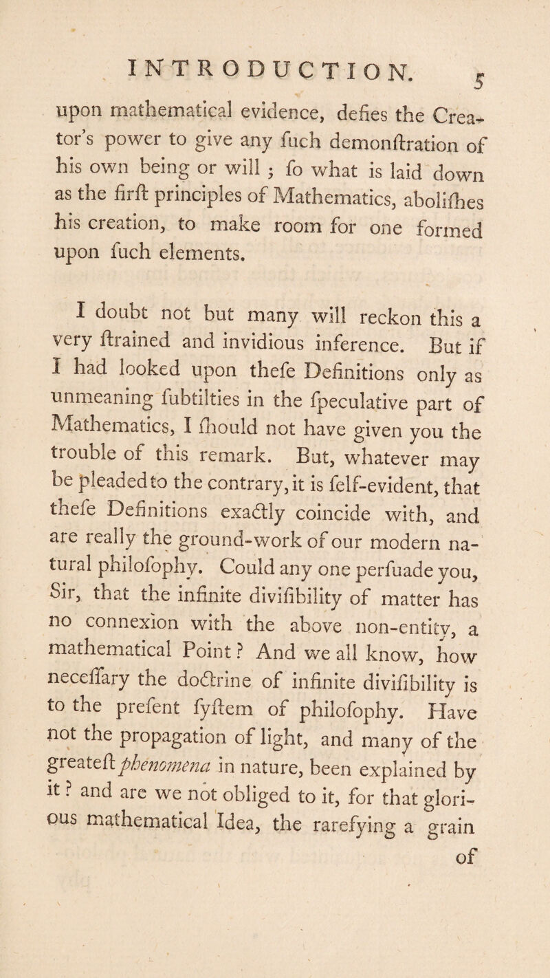 upon mathematical evidence, defies the Crea¬ tor’s power to give any fuch demon fixation of his own being or will j fo what is laid down as the firft principles of Mathematics, abolifhes his creation, to make room for one formed upon fuch elements. I doubt not but many will reckon this a very drained and invidious inference. But if I had looked upon thefe Definitions only as unmeaning lubtilties in the fpeculative part of Mathematics, I fhould not have given you the trouble of this remark. But, whatever may bv pleaded to the contrary, it is lelf-evident, that thefe Definitions exadly coincide with, and are really the ground-work of our modern na¬ tural philofophy. Could any one perfuade you. Sir, that the infinite divifibility of matter has no connexion with the shove non-entitv, a mathematical Point ? And we all know, how neceffary the dodhine of infinite divifibility is to the prefent fyftem of philofophy. Have not the propagation of light, and many of the greateflphenomena in nature, been explained by it ? and are we not obliged to it, for that glori¬ ous mathematical Idea, the rarefying a grain of