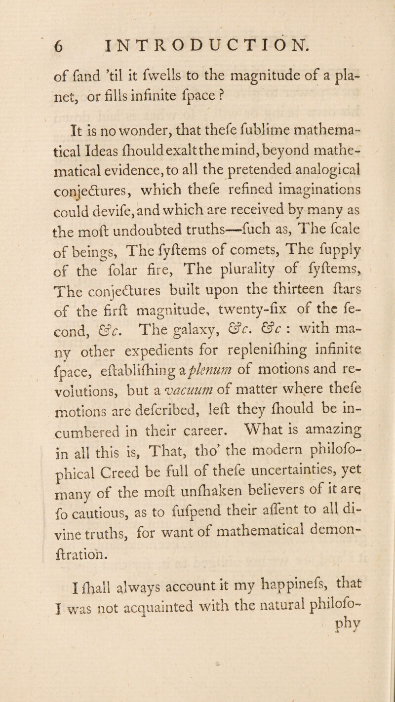 of fand ’til it fwells to the magnitude of a pla¬ net, or fills infinite fpace ? It is no wonder, that thefe fublime mathema¬ tical Ideas fhouldexaltthemind,beyond mathe¬ matical evidence, to all the pretended analogical conjectures, which thefe refined imaginations could devife, and which are received by many as the mod undoubted truths—fuch as, The fcale of beings. The fyftems of comets, The fupply of the folar fire, The plurality of fyftems, The conjedures built upon the thirteen ftars of the firft magnitude, twenty-fix of the fe- cond, &c. The galaxy, &c. &c : with ma¬ ny other expedients for replenifiting infinite fpace, eftablifhing aplenum of motions and re¬ volutions, but a vacuum of matter where thefe motions are deferibed, left they fhould be in- cumbered in their career. What is amazing in all this is, That, tbo’ the modern philofo- phical Creed be full of thefe uncertainties, yet many of the moft unfhaken believers of it are fo cautious, as to fufpend their affent to all di¬ vine truths, for want of mathematical demon- ftration. I fhall always account it my happineis, tnat I was not acquainted with the natural philofo- phv 1 *