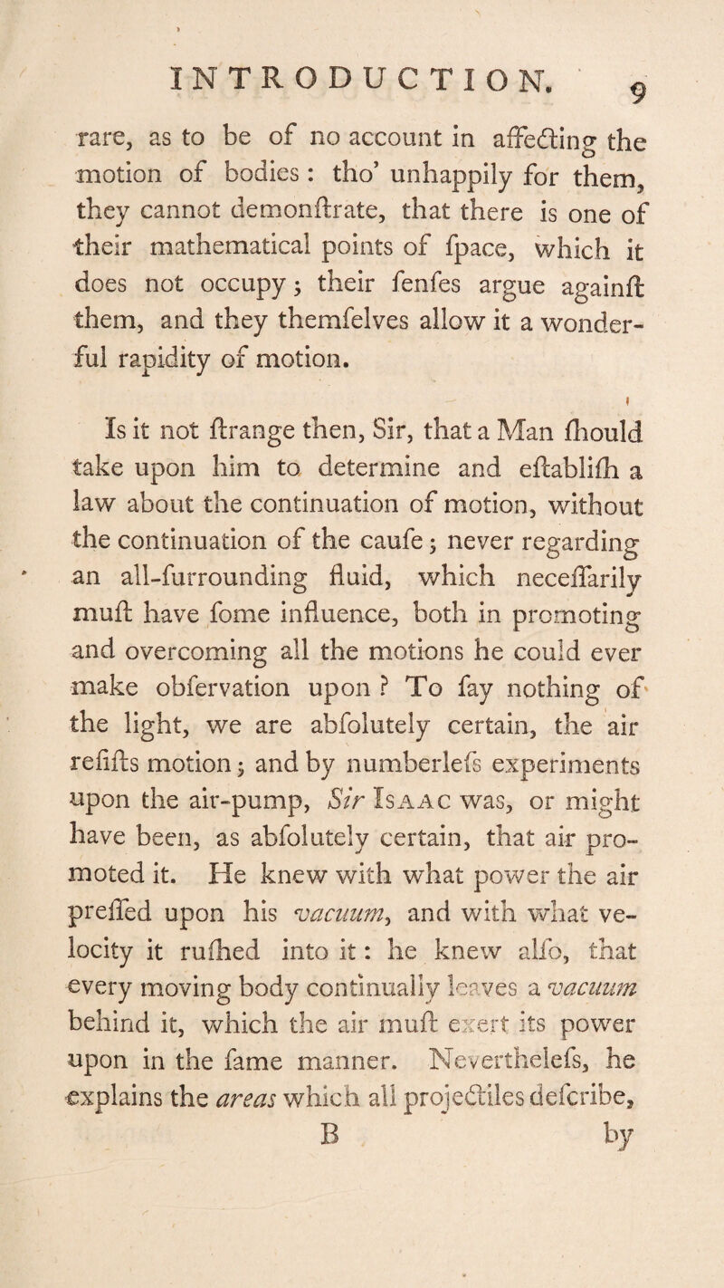 9 rare, as to be of no account in affeCting the motion of bodies: tho’ unhappily for them, they cannot demonftrate, that there is one of their mathematical points of fpace, which it does not occupy; their fenfes argue againft them, and they themfelves allow it a wonder¬ ful rapidity of motion. i Is it not ftrange then, Sir, that a Man fhould take upon him to determine and eftablifh a law about the continuation of motion, without the continuation of the caufe; never regarding an all-furrounding fluid, which neceffarily muft have fome influence, both in promoting and overcoming all the motions he could ever make obfervation upon ? To fay nothing of the light, we are abfolutely certain, the air refills motion $ and by numberlefs experiments upon the air-pump, Sir Isaac was, or might have been, as abfolutely certain, that air pro¬ moted it. He knew with what power the air prefled upon his vacuum, and with what ve¬ locity it rufhed into it: he knew alio, that every moving body continually leaves; a vacuum behind it, which the air muft exert its power upon in the fame manner. Neverthelefs, he explains the areas which all projectiles deferibe, B by