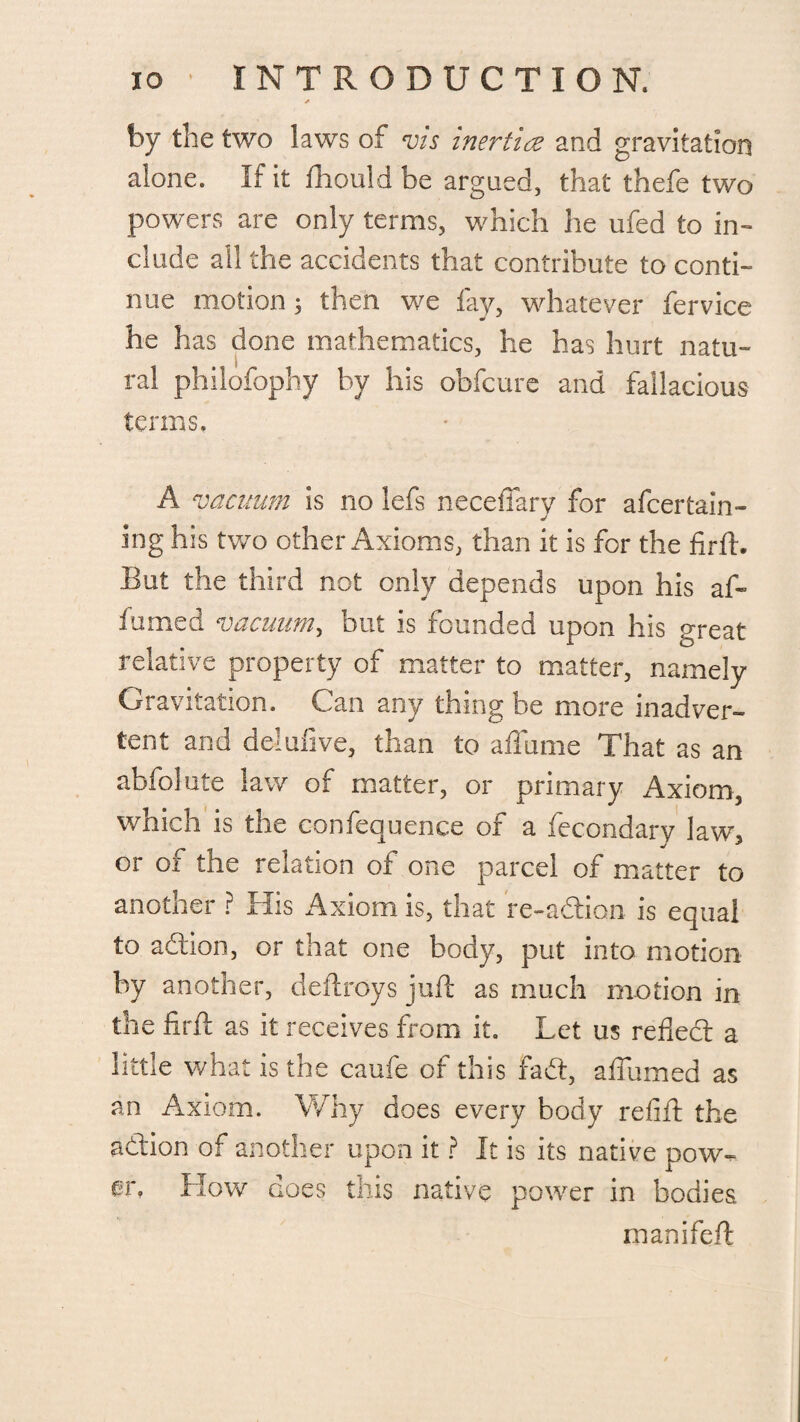 by the two laws of vis inertia and gravitation alone. If it fhould be argued, that thefe two powers are only terms, which he ufed to in¬ clude all the accidents that contribute to conti¬ nue motion; then we fay, whatever fervice he has done mathematics, he has hurt natu¬ ral philofophy by his obfcure and fallacious terms, A vacuum is no lefs neceffary for a (certain- ing his two other Axioms, than it is for the firft. But the third not only depends upon his aft f timed vacuum, but is founded upon his great relative property of matter to matter, namely Gravitation. Can any thing be more inadver¬ tent and deluiive, than to aflame That as an abfolute law of matter, or primary x4xiom3 which is the confequence of a fecondary law3 or of the relation of one parcel of matter to another ? His Axiom is, that re-addon is equal to addon, or that one body, put into motion by another, deftroys juft as much motion in the firft as it receives from it. Let us refledt a little what is the caufe of this fadt, afliimed as an Axiom. Why does every body refift the addon of another upon it ? It is its native pow¬ er, How does this native power in bodies. rnanifeft