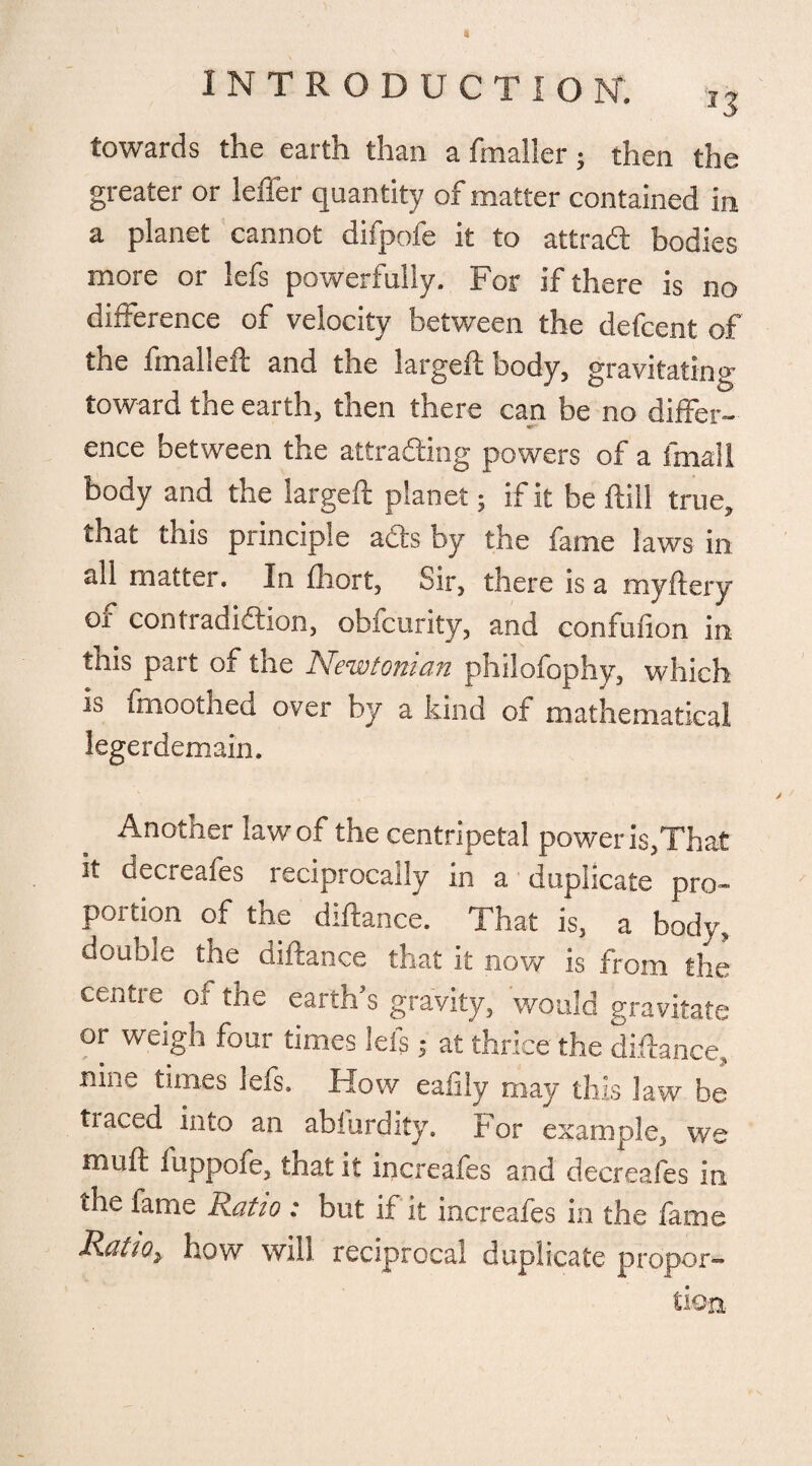 towards the earth than a fmaller ; then the greater or leffer quantity of matter contained in a planet cannot difpofe it to attrad bodies more or lefs powerfully. For if there is no difference of velocity between the defcent of the fmalleft and the largeft body, gravitating toward the earth, then there can be no differ- mf-- ence between the attracting powers of a finali body and the largeft planet; if it be ftill true, that this principle ads by the fame laws in all matter. In ftiort, Sir, there is a myftery of contradiction, obfcurity, and confufion in this part of the Newtonian philofophy, which is fmoothed over by a kind of mathematical legerdemain. Another law of the centripetal power is,That it decreafes reciprocally in a duplicate pro¬ portion of the diftance. That is, a body, double the diftance that it now is from the centre of the earth’s gravity, would gravitate or weigh four times lets; at thrice the diftance, nme times lefs. How eafiiy may this law be tiaced into an abiurdity. For example, we muft fuppofe, that it increafes and decreafes in the fame Ratio : but if it increafes in the fame Ratio> how will reciprocal duplicate propor-