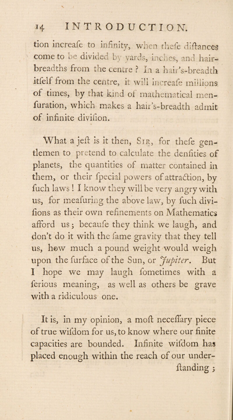 H INTRODUCTION. tion increafe to infinity, when thefe (Manxes come to be divided by yards, inches, and hair¬ breadths from the centre ? In a hairVbreadth itfelf from the centre, it will increafe millions of times, by that kind of mathematical meli¬ oration, which makes a hair’s-breadth admit of infinite divifion. What a jell is it then, Sir, for thefe gen¬ tlemen to pretend to calculate the denfities of planets, the quantities of matter contained in them, or their fpecial powers of attraction, by fuch laws! I know they will be very angry with us, for meafuring the above law, by fuch divi- fions as their own refinements on Mathematics afford us; becaufe they think we laugh, and don’t do it with the fame gravity that they tell us, h©w much a pound weight would weigh upon the furface of the Sun, or Jupiter. But I hope we may laugh fometimes with a ferious meaning, as well as others be grave with a ridiculous one. It is, in my opinion, a mod neceffary piece of true wifdom for us, to know where our finite capacities are bounded. Infinite wifdom has placed enough within the reach of our under- flanding 5