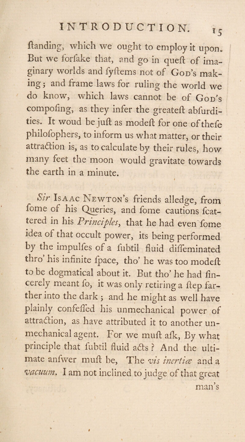 Handing, which we ought to employ it upon. But we forfake that, and go in queft of ima¬ ginary worlds and fyftems not of God’s mak¬ ing ; and frame laws for ruling the world we do know, which laws cannot be of God’s compofing, as they infer the greateft abfurdi- ties. It woud be juft as modeft for one ofthefe philofophers, to inform us what matter, or their attraction is, as to calculate by their rules, how many feet the moon would gravitate towards the earth in a minute. 0 Sir Isaac Newton’s friends alledge, from fome of his Queries, and fome cautions Mat¬ tered in his Principles, that he had even fome idea of that occult power, its being performed by the impuifes of a fubtil fluid diffeminated thro his infinite fpace, tho’ he was too modeft to be dogmatical about it. But tho’ he had fin- cerely meant fo, it was only retiring a ftep far¬ ther into the dark ; and he might as well have plainly confefied his unmechanical power of attraction, as have attributed it to another un¬ mechanical agent. For we muft afk, By what principle that fubtil fluid ads ? And the ulti¬ mate anfwer muft be, The vis inertiae and a vacuum, I am not inclined to judge of that great man’s