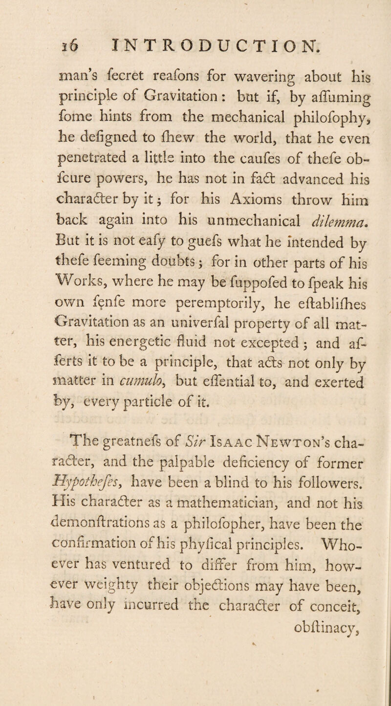 man’s fecret reafons for wavering about his O principle of Gravitation : but if, by affuming fome hints from the mechanical philofophy, he defigned to fhew the world, that he even penetrated a little into the caufes of thefe ob- fcure powers, he has not in fad advanced his character by it; for his Axioms throw him back again into his unmechanical dilemma. But it is not eafy to guefs what he intended by thefe feeming doubts; for in other parts of his Works, where he may be fuppofed to fpeak his own fenfe more peremptorily, he eftablifhes Gravitation as an univerfal property of all mat¬ ter, his energetic fluid not excepted 5 and af« ferts it to be a principle, that ads not only by matter in cumulo, but effential to, and exerted by, every particle of it. The greatnefs of Sir Isaac Newton's cha¬ rader, and the palpable deficiency of former Hypothecs, have been a blind to his followers. His charader as a mathematician, and not his demonftrations as a philofopher, have been the confirmation of his phyfical principles. Who¬ ever has ventured to differ from him, how¬ ever weighty their objedions may have been, have only incurred the charader of conceit, obltinacy.