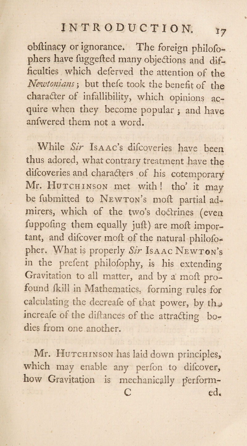 I obftinacy or ignorance. The foreign philofo- phers have fuggefted many objections and dif¬ ficulties which deferved the attention of the Newtonians; but thefe took the benefit of the character of infallibility, which opinions ac¬ quire when they become popular 3 and have anfwered them not a word. While Sir Isaac’s difcoveries have been thus adored, what contrary treatment have the difcoveries and characters of his cotemporary Mr. Hutchinson met with! thoJ it may be fubmitted to Newton’s mod partial ad¬ mirers, which of the two’s doctrines (even fuppofing them equally juft) are moft impor¬ tant, and difcover moft of the natural philofo^ pher. What is properly Sir Isaac Newton’s in the prefent philofophy, is his extending Gravitation to all matter, and by a moft pro¬ found fkill in Mathematics, forming rules for calculating the decreafe of that power, by tfu increafe of the diftances of the attracting bo¬ dies from one another. Mr. Hutchinson has laid down principles, which may enable any perfon to difcover, how Gravitation is mechanically perform- C ed*