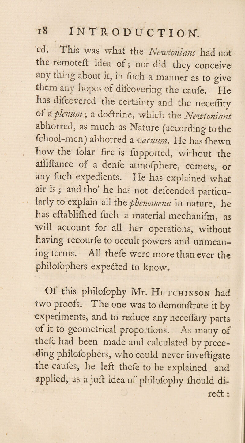 ed. This was what the Newtonians had not the remoteft idea of \ nor did they conceive any thing about it, in fuch a manner as to give them any hopes of difeovering the caufe. He has difeovered the certainty and the neceffity of a plenum ; a dodtrine, which the Newtonians abhoried, as much as Nature (according to the fchool-men) abhorred a vacuum. He has fhewn how the folar fire is fupported, without the affiflance of a denfe atmofphere, comets, or any fuch expedients. He has explained what air is; and tho’ he has not defeended particu¬ larly to explain all tht phenomena in nature, he has eftablifhed fuch a material mechanifm, as will account for all her operations, without having recourfe to occult powers and unmean¬ ing terms. All thefe were more than ever the philofophers expedfed to know. Of this philofophy Mr. Hutchinson had two proofs. The one was to demonftrate it by experiments* and to reduce any neceffary parts of it to geometrical proportions. As many of thefe had been made and calculated by prece¬ ding philofophers, who could never invefligate the caufes, he left thefe to be explained and applied, as a juft idea of philofophy fhould di- redt