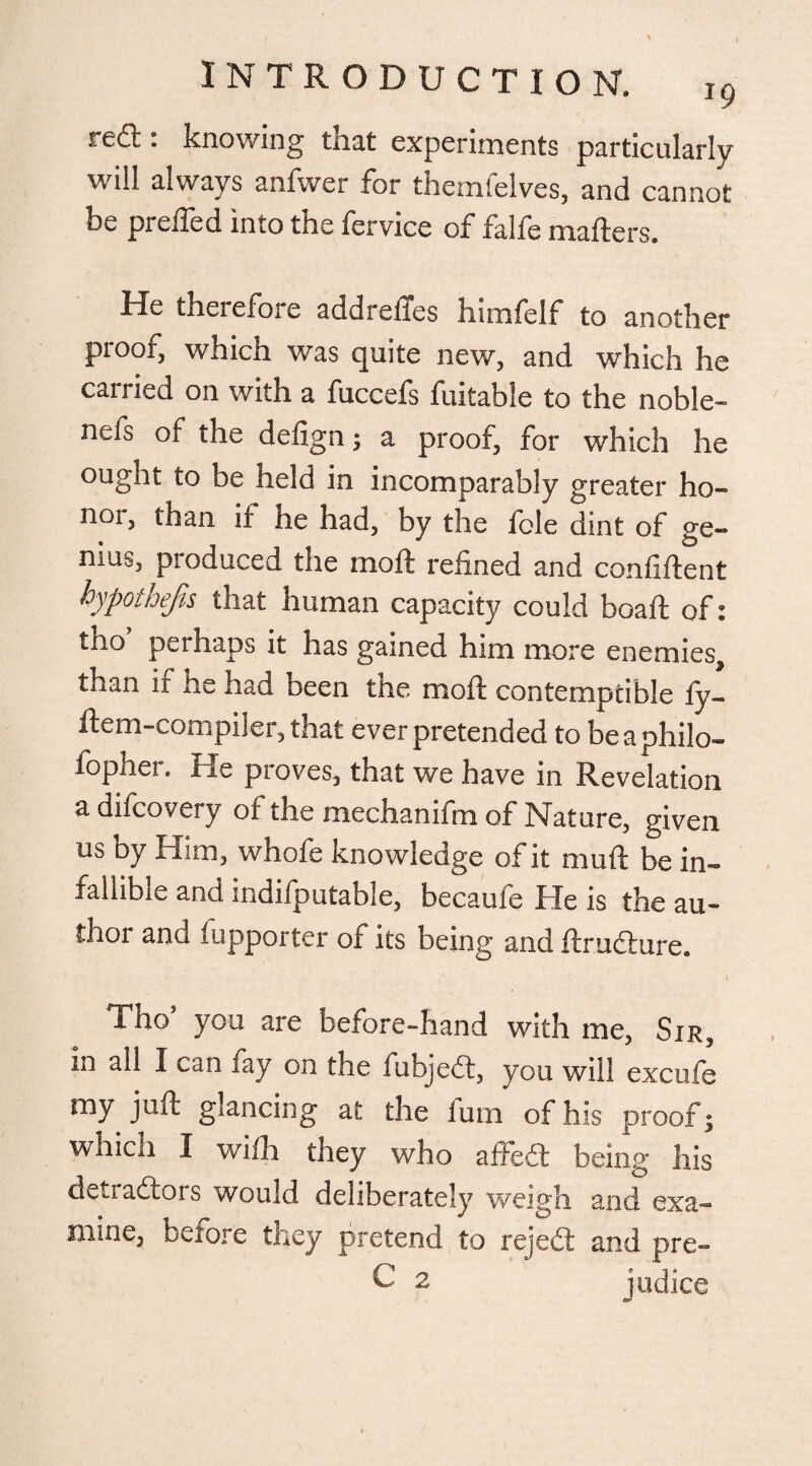 red:: knowing that experiments particularly will always anfwer for themfelves, and cannot be preffed into the fervice of falfe matters. ffe therefoie addrettes himfelf to another proof, which was quite new, and which he carried on with a fuccefs fuitable to the noble- nefs of the defign; a proof, for which he ought to be held in incomparably greater ho¬ nor, than if he had, by the fcle dint of ge¬ nius, produced the niott refined and confittent hypothecs that human capacity could boaft of: tho perhaps it has gained him more enemies, than ir he had been the moft contemptible fy- ftem-compiler, that ever pretended to beaphilo- fopher. He proves, that we have in Revelation adifcovery of the mechanifm of Nature, given us by Him, whofe knowledge of it mutt be in¬ fallible and indifputable, becaufe He is the au¬ thor and fupporter of its being and ftructure. t Tho’ you are before-hand with me, Sir, in all I can fay on the iubjedt, you will excufe my juft glancing at the fum of his proof; which I wifh they who affeCt being his detractors would deliberately weigh and exa¬ mine, before they pretend to rejedt and pre- C 2 j udicc