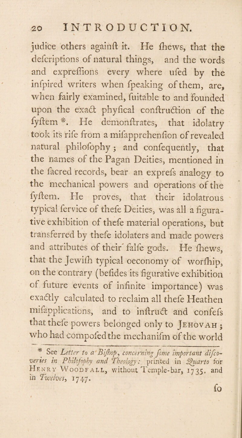 judice others againft it. He (hews, that the defcriptions of natural things, and the words and expreffions every where ufed by the infpired writers when fpeaking of them, are* when fairly examined, fuitable to and founded upon the e'xadt phyfical conftrudtion of the fyftern He demonftrates, that idolatry took its rife from a mifapprehenflon of revealed natural philofophy; and confequently, that the names of the Pagan Deities, mentioned in the facred records, bear an exprefs analogy to the mechanical powers and operations of the fyftern. Pie proves, that their idolatrous typical fervice of thefe Deities, was all a figura¬ tive exhibition of thefe material operations, but transferred by thefe idolaters and made powers and attributes of their falfe gods. He fhews, that the Jewifh typical oeconomy of worfhip, on the contrary (befides its figurative exhibition of future events of infinite importance) was exactly calculated to reclaim all thefe Heathen mifapplications, and to inftrud: and confefs that thefe powers belonged only to Jehovah • who had compofed the mechanifm of the world See Letter to a Bijhop, concerning fome important difco~ vtries in Philofophy and Theology: printed in Pfuarto tor Henry Wood fall, without Temple-bar, 1735. and in Twelves*, 1747. fo