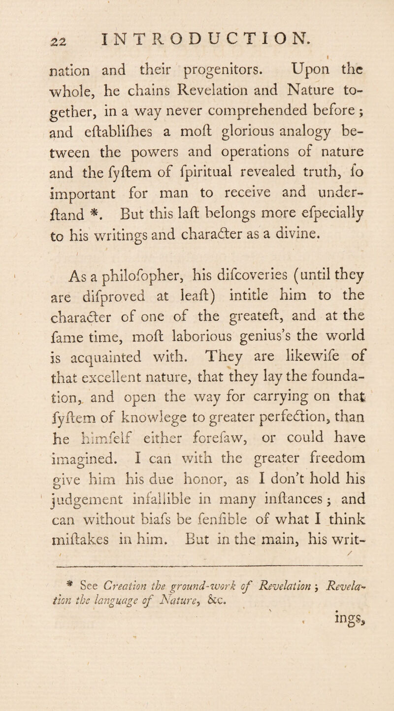 nation and their progenitors. Upon the whole, he chains Revelation and Nature to¬ gether, in a way never comprehended before ; and eftablifhes a moil glorious analogy be¬ tween the powers and operations of nature and the fyftem of fpiritual revealed truth, fo Important for man to receive and under- ftand *. But this laft belongs more efpecially to his writings and char after as a divine. / As a philofopher, his difcoveries (until they are difproved at leaft) intitle him to the character of one of the greateft, and at the fame time, mod laborious genius’s the world Is acquainted with. They are like wife of that excellent nature, that they lay the founda¬ tion,. and open the way for carrying on that fyftem of knowlege to greater perfection, than he himfelf either forefaw, or could have Imagined. I can with the greater freedom give him his due honor, as I don’t hold his judgement infallible in many inftances; and can without biafs be fenfible of what I think miftakes in him. But in the main, his writ- * See Creation tbs ground-work of Revelation Reveler* tion the language of Nature, &c. ings.