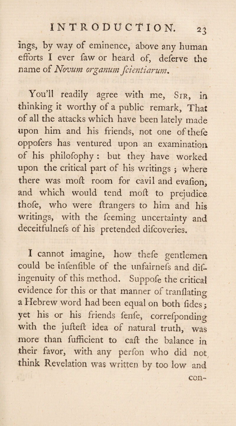 ings, by way of eminence, above any human efforts I ever faw or heard of, deferve the name of Novum organum fcientiarum. You’ll readily agree with me, Str, in thinking it worthy of a public remark, That of all the attacks which have been lately made upon him and his friends, not one of thefe oppofers has ventured upon an examination of his philofophy : but they have worked upon the critical part of his writings ; where there was mod: room for cavil and evafion, and which would tend moft to prejudice thofe, who were ftrangers to him and his writings, with the feeming uncertainty and deceitfulnefs of his pretended difcoveries, I cannot imagine, how thefe gentlemen could be infenfible of the unfairnefs and dif- ingenuity of this method. Suppofe the critical evidence for this or that manner of tranflating a Hebrew word had been equal on both tides; yet his or his friends fenfe, correfponding with the jufteft idea of natural truth, was more than fufficient to caft the balance in. their favor, with any perfon who did not think Revelation was written by too low and com
