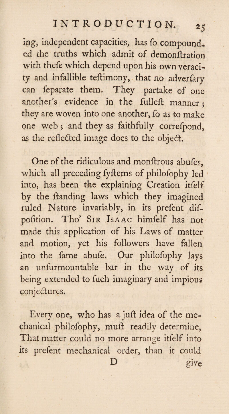 2$ ing, independent capacities, has fo compound¬ ed the truths which admit of demonftration with thefe wThich depend upon his own veraci¬ ty and infallible teftimony, that no adverfary can feparate them. They partake of one another’s evidence in the fulleft manner; they are woven into one another, fo as to make one web ; and they as faithfully correfpond, as the refledted image does to the objedt. One of the ridiculous and monftrous abufes, which all preceding fyftems of philofophy led into, has been the explaining Creation itfelf by the {landing laws which they imagined ruled Nature invariably,, in its prefent dif- pofition. Tho* Sir Isaac himfelf has not made this application of hia Laws of matter and motion, yet his followers have fallen into the fame abufe. Our philofophy lays an unfurmountable bar in the way of its being extended to fuch imaginary and impious conjedtures. Every one, who has a juft idea of the me¬ chanical philofophy, muft readily determine. That matter could no more arrange itfelf into its prefent mechanical order, than it could