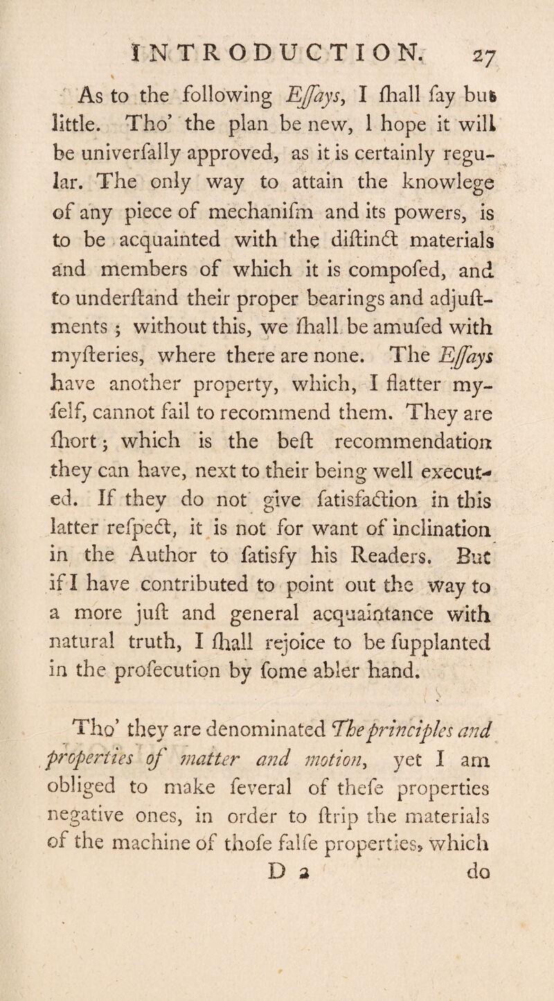V As to the following EJfays, I fhall fay bus little. Tho’ the plan be new, 1 hope it will be univerfally approved, as it is certainly regu¬ lar. The only way to attain the knowlege of any piece of mechanifm and its powers, is to be acquainted with the diftindt materials and members of which it is compofed, and to underftand their proper bearings and adjudg¬ ments ; without this, we fhall be amufed with myfteries, where there are none. The Effays have another property, which, I flatter my- felf, cannot fail to recommend them. They are fhort; which is the beft recommendation they can have, next to their being well execut¬ ed. If they do not give fatisfaction in this latter refpedt, it is not for want of inclination in the Author to fatisfy his Readers. But if I have contributed to point out the way to a more juft and general acquaintance with natural truth, I final! rejoice to be fupplanted in the profecution by fome abler hand. Tho’ they are denominated The principles and properties of matter and motion, yet I am obliged to make feveral of thefe properties negative ones, in order to ftrip the materials of the machine of thofe falfe properties* which D 2 do