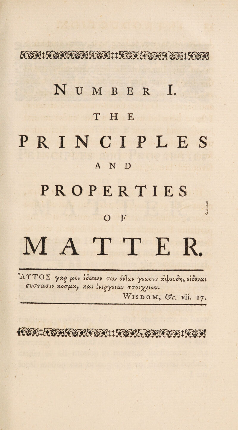 Number I. THE PRINCIPLES AND PROPERTIES J O F M ATTER, ATTOX yocg fxoi eJWev twj/ oifloou yvoocrLv d\psi/fy, crvtTTOctriv Kocy.'dp kqu ivE^yEuxv (Ttol^eioov, Wisdo m, &c. vii. 17.