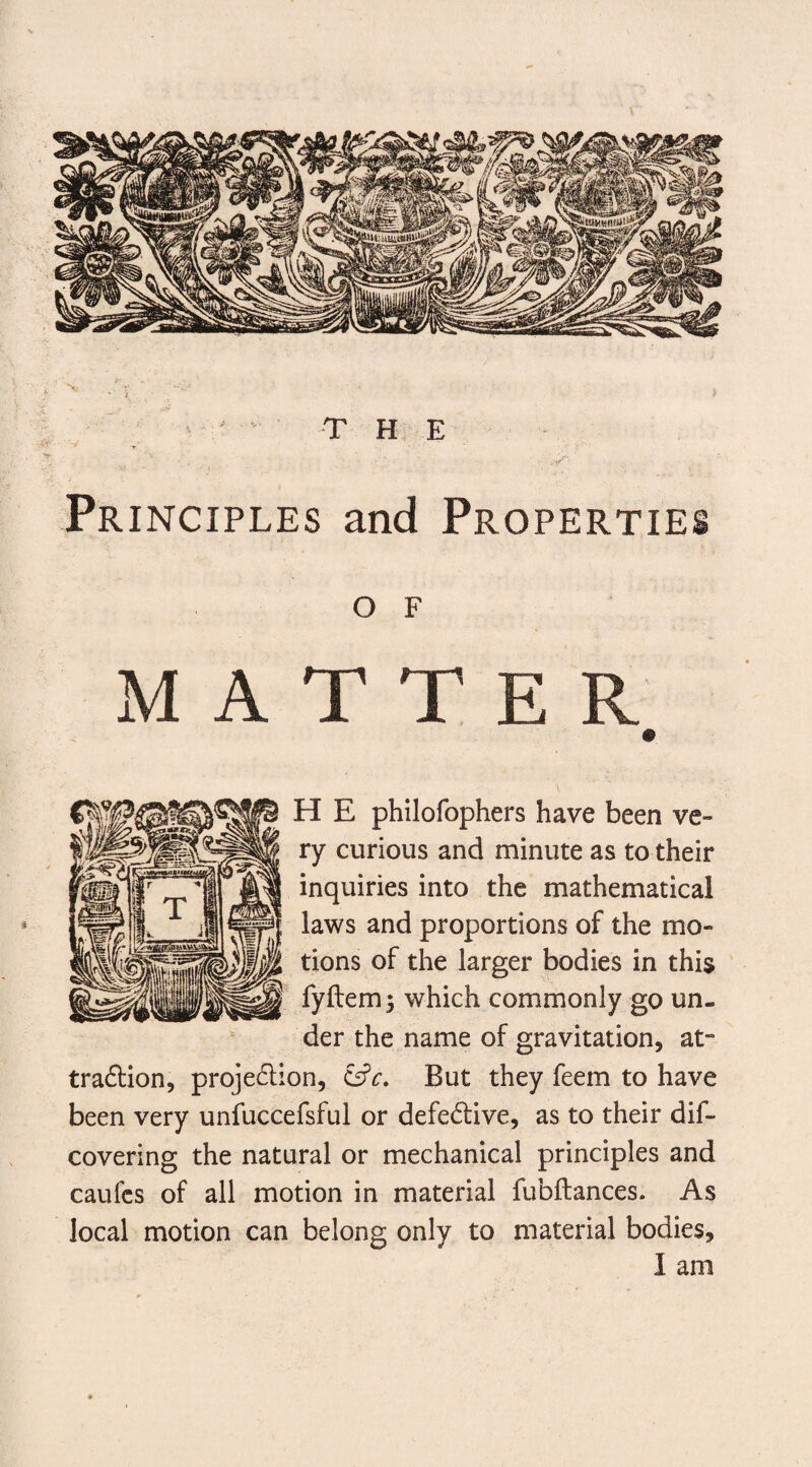 Principles and Properties o F MATTER H E philofophers have been ve¬ ry curious and minute as to their inquiries into the mathematical laws and proportions of the mo¬ tions of the larger bodies in this fyftem; which commonly go un¬ der the name of gravitation, at¬ traction, projection, cBut they feem to have been very unfuccefsful or defective, as to their dif- covering the natural or mechanical principles and caufcs of all motion in material fubftances. As local motion can belong only to material bodies, I am