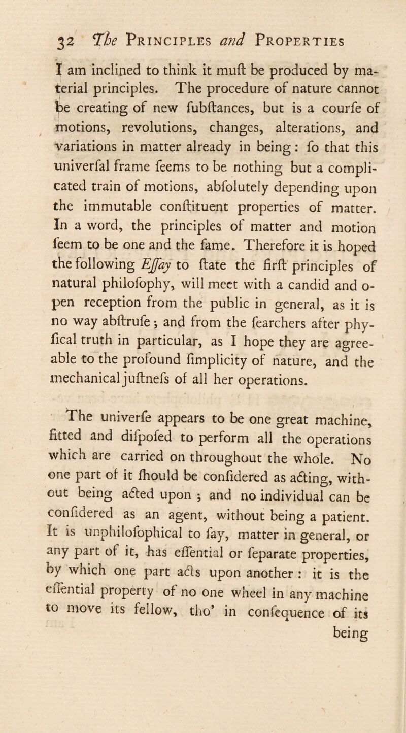 I am inclined to think it mufl be produced by ma¬ terial principles. The procedure of nature cannot be creating of new fubftances, but is a courfe of motions, revolutions, changes, alterations, and variations in matter already in being: fo that this univerfal frame feems to be nothing but a compli¬ cated train of motions, abfolutely depending upon the immutable conllituent properties of matter. In a word, the principles of matter and motion Seem to be one and the fame. Therefore it is hoped the following EJfay to ftate the firft principles of natural philofophy, will meet with a candid and o- pen reception from the public in general, as it is no way abftrufe; and from the fearchers after phy¬ sical truth in particular, as I hope they are agree¬ able to the profound Simplicity of nature, and the mechanical juftnefs of all her operations. The univerfe appears to be one great machine, fitted and dilpofed to perform all the operations which are carried on throughout the whole. No one part of it fhould be confidered as adting, with¬ out being adfed upon ; and no individual can be confidered as an agent, without being a patient. It is unphilofophical to fay, matter in general, or any part of it, has efiential or feparate properties, by which one part adts upon another : it is the enential property of no one wheel in any machine to move its fellow, tho’ in confequence of its being