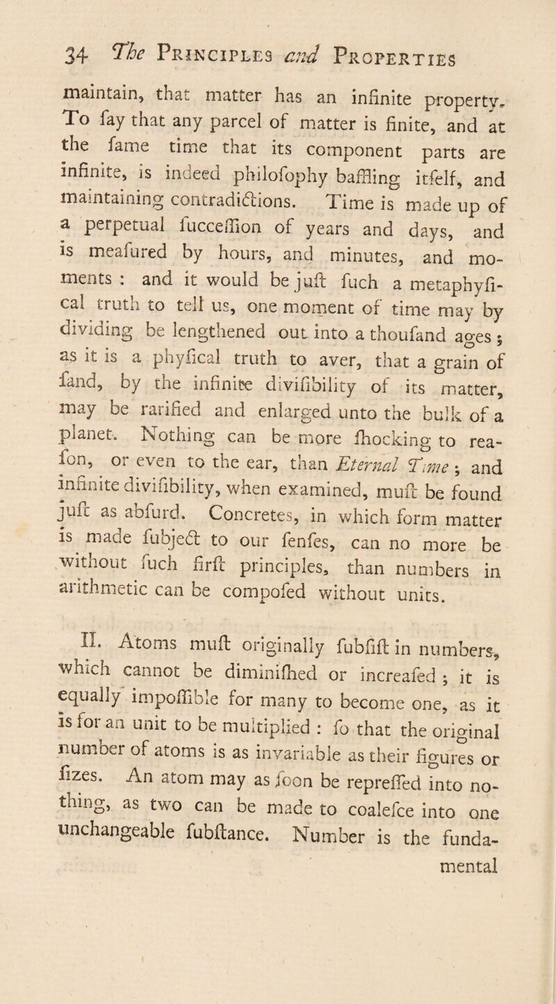maintain, that matter has an infinite property* To fay that any parcel of matter is finite, and at the fame time tnat its component parts are infinite, is inueed philofophy baffling itfelf, and maintaining contradictions. Time is made up of a perpetual fucceffion of years and days, and is meafured by hours, and minutes, and mo¬ ments : and it would be juft fuch a metaphyfi- cal truth to tell us, one moment of time may by dividing be lengthened out into a thoufand ages ; as it is a phyfical truth to aver, that a grain of fand, by the infinite divifibility of its matter, may be ratified and enlarged unto the bulk of a pianet. Nothing can be more fhocking to rea- iun. Ox even to the ear, than Internal 'Time; and iminite divinbility, when examined, muft be found juft as aofurd. Concretes, in which form matter is. macie fuojeCl to our fenfes, can no more be without fuch firfc principles, than numbers in arithmetic can be compofed without units. L-. Atoms mu ft originally fubfift in numbers, ■wiiich cannot be diminifhed or increafed ; it is equally impoffible for many to become one, as it is for an unit to be multiplied : fo that the original number of atoms is as invariable as their figures or fizes. An atom may as foon be repreffed into no¬ thing, as two can be made to coalefce into one unchangeable fubftance. Number is the funda¬ mental I