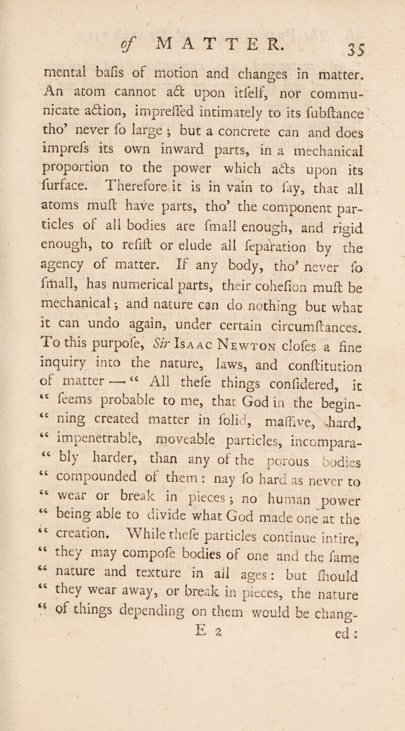 of MATTE R. 35 mental balls of motion and changes in matter. An atom cannot ad upon itfelf, nor commu¬ nicate a&ion, imprefled intimately to its fubftanqe tho’ never fo large •, but a concrete can and does imprefs its own inward parts, in a mechanical proportion to the power which ads upon its furface. Therefore it is in vain to fay, that all atoms muff have parts, tho’ the component par¬ ticles of all bodies are fmall enough, and rigid enough, to refill or elude ail reparation by the agency of matter. If any body, tho’ never fo fmall, has numerical parts, their cohefion mud be mechanical} and nature can do nothing but what it can undo again, under certain circumftances. To this purpofe. Sir Isaac Newton clofes a fine inquiry into the nature, laws, and conditution of matter — “ Ail thefe things confidered, it “ feems probable to me, that God in the begin- “ ning created matter in folid, maffive, .hard, “ impenetrable, moveable particles, inccmpara- bl> harder, tnan any of the porous bodies compounded or them : nay lo hard as never to 66 wear or break in pieces; no human power being able to divide what God made one at the creation. W hile thefe particles continue intire, they may compofe bodies of one and the fame “ nature and texture in ail ages: but Should <c they wear away, or break in pieces, the nature of things depending on them would be chang-
