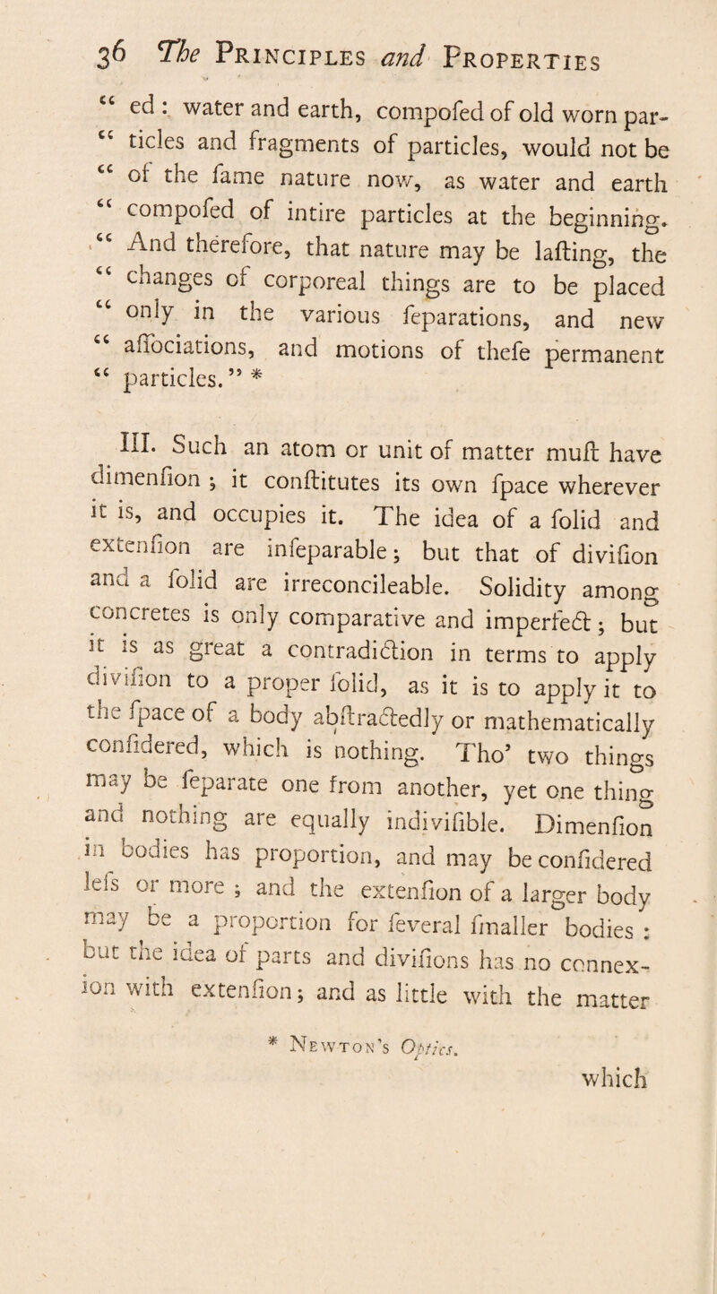 ed : water and earth, compofed of old worn par¬ ticles and fragments of particles, would not be cl the fame nature now, as water and earth compofed of intire particles at the beginning'. And therefore, that nature may be lading, the changes of corporeal things are to be placed only in the various feparations, and new allocutions, and motions of thefe permanent cc particles. ” * III. Such an atom or unit of matter muff have dimenlion ; it conftitutes its own fpace wherever it is, and occupies it. The idea of a folid and extenfion are infeparable; but that of divifion and a lolid are irreconcileable. Solidity among concretes is only comparative and impeded; but 't is as great a contradidion in terms to apply divifion to a proper folid, as it is to apply it to tu. fpace of a body abflradedly or mathematically considered, which is nothing. Tho’ two things may be feparate one from another, yet one thing and nothing are equally indivisible. Dimenfion m bodies has proportion, and may beconfidered Idb or more ; and the extenfion of a larger body may ce a proportion for feveral fmaller bodies : cut tiie idea or parts and divilions has no connex¬ ion with extenfion; and as little with the matter * Newton’s Optics. which
