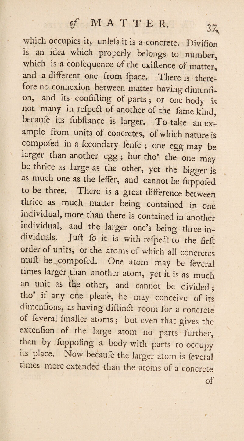 of MATTE R. 37^ which occupies it, unlefs it is a concrete. Divifion is an idea which properly belongs to number, which is a confequence of the exiftence of matter, and a different one from fpace. There is there¬ fore no connexion between matter having dimenfi- on, and its confiding of parts ; or one body is not many in refpedl of another of the fame kind, becaufe its fubftance is larger. To take an ex¬ ample from units of concretes, of which nature is compofed in a fecondary fenfe ; one egg may be larger than another egg ; but tho’ the one may be thrice as large as the other, yet the bigger is as much one as the leffer, and cannot be fuppofed to be thiee. There is a great difference between thrice as much matter being contained in one individual, more than there is contained in another individual, and the larger one’s being three in¬ dividuals. Juft fo it is with refped to the firft order of units, or the atoms of which all concretes muft be ^compofed. One atom may be feveral times larger than another atom, yet it is as much an unit as the other, and cannot be divided ^ tho’ if any one pleafe, he may conceive of its dimenfions, as having diffincf room for a concrete of feveral fmaller atoms ; but even that gives the extenfion of the large atom no parts further, tnan by fuppofing a body v/ith parts to occupy n.s place. Now becaufe the larger atom is feveral Lilies more extended than the atoms of a concrete of