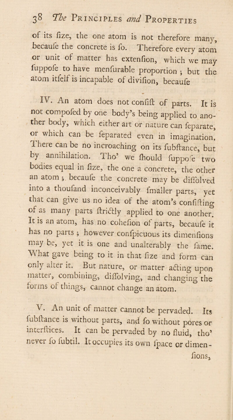of its fize, the one atom is not therefore many, became the concrete is io. Therefore every atom or unit of matter has extenfion, which we may fuppofe to have menfurable proportion ; but the 3,tom itfelf is incapable ot divifion, becaufe IT. An atom does not connft of parts. It is not competed by one body’s being applied to ano¬ ther boay, which either art or nature can teparate, 01 whten can be feparated even in imagination. There can be no incroaching on its fubftance, but Ly annihilation, i ho5 we fhould fuppo e two bodies equal in flze, the one a concrete, the other an atom ; becaufe the concrete may be diffolved into a thoufand inconceivably fmaller parts, yet that can give us no idea of the atom’s confiding of as many parts ftribtly applied to one another^ It is atom, has no coheiion of parts, becaufe it has no parts ; however confpicuous its dimenfions may be, yet it is one and unalterably the fame. What gave being to it in that iize and form can only alter it. But nature, or matter acting upon mattei, combining, diflolving, and changing the lOims Oi things, cannot change anatom. V. An unit of matter cannot be pervaded. Its fubftance is without parts, and fo without pores or interfaces. It can be pervaded by no fluid, tho’ never 10 lubtih It occupies its own Ipace or dimen¬ fions*