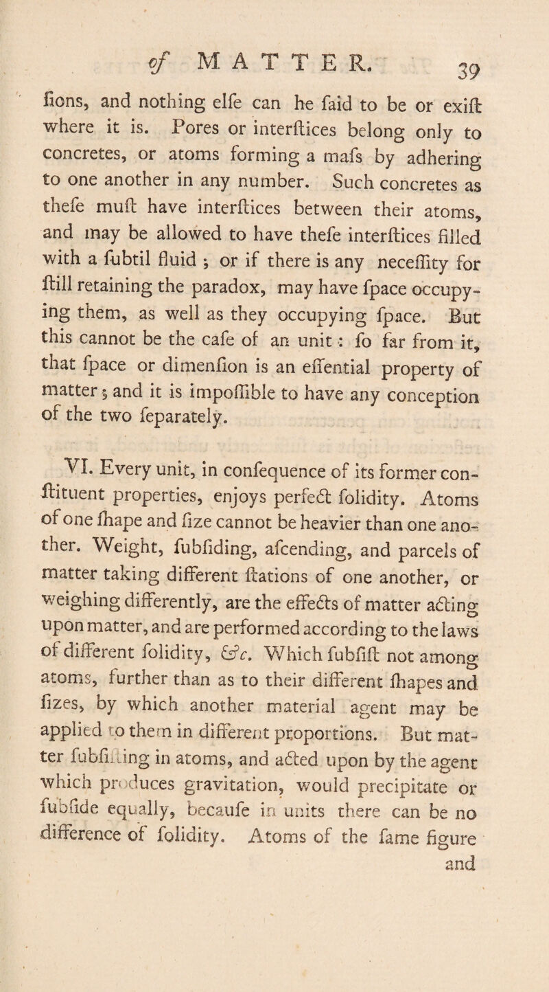 fions, and nothing elfe can he faid to be or exift where it is. Pores or interftices belong only to concretes, or atoms forming a mafs by adhering to one another in any number. Such concretes as thefe muft have interftices between their atoms, and may be allowed to have thefe interftices filled with a fubtil fluid •, or if there is any neceftity for ftill retaining the paradox, may have fpace occupy¬ ing them, as well as they occupying fpace. But this cannot be the cafe of an unit: fo far from it, that fpace or dimenfion is an eftential property of matter; and it is impoftible to have any conception of the two feparately. VI. Every unit, in confequence of its former con- ffituent properties, enjoys perfed folidity. Atoms of one fhape and fize cannot be heavier than one ano¬ ther. Weight, fubhding, afcending, and parcels of matter taking different ftations of one another, or weighing differently, are the effeds of matter ading upon matter, and are performed according to the laws of different folidity, &c. Which fuhfift not among atoms, further than as to their different iliapes and ftzes, by whicn another material agent may be applied to them in different proportions. But mat¬ ter fubliiting in atoms, and aded upon by the agent which produces gravitation, would precipitate or fubflde equally, becaufe in units there can be no difference of folidity. Atoms of the fame figure