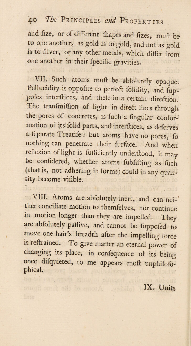 and fize, or of different fhapes and fizes, muff be to one another, as gold is to gold, and not as gold is to filver, or any other metals, which differ from one another in their fpecific gravities. VII. Such atoms muff be abfolutely opaque. Pellucidity is oppofite to perfed folidity, and fup- pofes interfaces, and thefe in a certain direction. The tranfmiffion of light in dired lines through the pores of concretes, is fuch a lingular confor¬ mation of its folid parts, and interftices, as deferves a feparate Treatife : but atoms have no pores, fo nothing can penetrate their furface. And when reflexion of light is diffidently underftood, it may be confidered, whether atoms fubfifting as fuch (tnat is, not adhering in forms) could in any quan-' tity become viflble. VIII. Atoms are abfolutely inert, and can nei-' ther conciliate motion to themfelves, nor continue in motion longer than they are impelled. They are abfolutely paffive, and cannot be fuppofed to move one hair’s breadth after the impelling force is reftrained. To give matter an eternal power of changing its place, in confequence of its being once difquieted, to me appears mod unphilofo^ phicah IX. Units